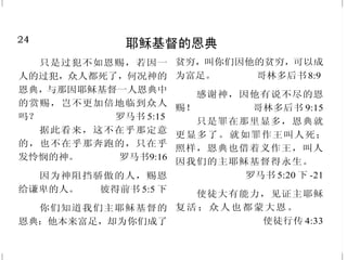 24
耶稣基督的恩典
只是过犯不如恩赐，若因一
人的过犯，众人都死了，何况神的
恩典，与那因耶稣基督一人恩典中
的赏赐，岂不更加倍地临到众人
吗？ 罗马书 5:15
据此看来，这不在乎那定意
的，也不在乎那奔跑的，只在乎
发怜悯的神。 罗马书9:16
因为神阻挡骄傲的人，赐恩
给谦卑的人。 彼得前书 5:5 下
你们知道我们主耶稣基督的
恩典：他本来富足，却为你们成了
贫穷，叫你们因他的贫穷，可以成
为富足。 哥林多后书8:9
感谢神，因他有说不尽的恩
赐！ 哥林多后书 9:15
只是罪在那里显多，恩典就
更显多了。就如罪作王叫人死；
照样，恩典也借着义作王，叫人
因我们的主耶稣基督得永生。
罗马书 5:20 下 -21
使徒大有能力，见证主耶稣
复活；众人也都蒙大恩。
使徒行传 4:33
25
悔 改
世人蒙昧无知的时候，神并
不监察，如今却吩咐各处的人都要
悔改。 使徒行传 17:30
我告诉你们，不是的！你们
若不悔改，都要如此灭亡！
路加福音 13:3
天国近了！你们应当悔改。
马太福音 3:2
遮 掩 自 己 罪 过 的 ， 必 不 亨
通；承认离弃罪过的，必蒙怜恤。
箴言 28:13
彼 得 说 ：“ 你 们 各 人 要 悔
改，奉耶稣基督的名受洗，叫你们
的罪得赦，就必领受所赐的圣灵；
所以你们当悔改归正，使你们的罪
得以涂抹，这样，那安舒的日子就
必从 主面前 来到。”
使徒行传 2:38；3:19
你们要将所犯的一切罪过，
尽行抛弃。 以西结书 18:31 上
因为依着神的意思忧愁，就
生出没有后悔的懊悔来，以致得
救；但世俗的忧愁，是叫人死。
哥林多后书 7:10
 