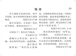24
耶稣基督的恩典
只是过犯不如恩赐，若因一
人的过犯，众人都死了，何况神的
恩典，与那因耶稣基督一人恩典中
的赏赐，岂不更加倍地临到众人
吗？ 罗马书 5:15
据此看来，这不在乎那定意
的，也不在乎那奔跑的，只在乎
发怜悯的神。 罗马书9:16
因为神阻挡骄傲的人，赐恩
给谦卑的人。 彼得前书 5:5 下
你们知道我们主耶稣基督的
恩典：他本来富足，却为你们成了
贫穷，叫你们因他的贫穷，可以成
为富足。 哥林多后书8:9
感谢神，因他有说不尽的恩
赐！ 哥林多后书 9:15
只是罪在那里显多，恩典就
更显多了。就如罪作王叫人死；
照样，恩典也借着义作王，叫人
因我们的主耶稣基督得永生。
罗马书 5:20 下 -21
使徒大有能力，见证主耶稣
复活；众人也都蒙大恩。
使徒行传 4:33
25
悔 改
世人蒙昧无知的时候，神并
不监察，如今却吩咐各处的人都要
悔改。 使徒行传 17:30
我告诉你们，不是的！你们
若不悔改，都要如此灭亡！
路加福音 13:3
天国近了！你们应当悔改。
马太福音 3:2
遮 掩 自 己 罪 过 的 ， 必 不 亨
通；承认离弃罪过的，必蒙怜恤。
箴言 28:13
彼 得 说 ：“ 你 们 各 人 要 悔
改，奉耶稣基督的名受洗，叫你们
的罪得赦，就必领受所赐的圣灵；
所以你们当悔改归正，使你们的罪
得以涂抹，这样，那安舒的日子就
必从 主面前 来到。”
使徒行传 2:38；3:19
你们要将所犯的一切罪过，
尽行抛弃。 以西结书 18:31 上
因为依着神的意思忧愁，就
生出没有后悔的懊悔来，以致得
救；但世俗的忧愁，是叫人死。
哥林多后书 7:10
 