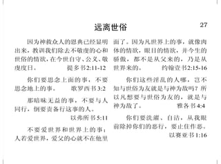 22
对不敬虔之人的永远刑罚
人子要差遣使者，把一切叫
人跌倒的和作恶的，从他国里挑出
来，丢在火炉里；在那里必要哀哭
切齿了。 马太福音 13:41-42
恶 人 ， 就 是 忘 记 神 的 外 邦
人，都必归到阴间。 诗篇 9:17
但现在的天地还是凭着那命存
留，直留到不敬虔之人受审判遭
沉沦的日子，用火焚烧。
彼得后书 3:7
他们要受刑罚，就是永远沉
沦，离开主的面和他权能的荣光。
帖撒罗尼迦后书 1:9
倘 若 你 一 只 手 ， 或 是 一 只
脚，叫你跌倒，就砍下来丢掉。你
缺一只手，或是一只脚，进入永生，
强如有两手两脚，被丢在永火里。
马太福音 18:8
这些人要往永刑里去；那些
义人要往永生里去。
马太福音 25:46
27
远离世俗
因为神救众人的恩典已经显明
出来，教训我们除去不敬虔的心和
世俗的情欲，在今世自守、公义、敬
虔度日。 提多书2:11-12
你们要思念上面的事，不要
思念地上的事。 歌罗西书 3:2
那暗昧无益的事，不要与人
同行，倒要责备行这事的人。
以弗所书 5:11
不要爱世界和世界上的事；
人若爱世界，爱父的心就不在他里
面了。因为凡世界上的事，就像肉
体的情欲，眼目的情欲，并今生的
骄傲，都不是从父来的，乃是从
世界来的。 约翰壹书2:15-16
你们这些淫乱的人哪，岂不
知与世俗为友就是与神为敌吗？所
以凡想要与世俗为友的，就是与
神为敌了。 雅各书 4:4
你们要洗濯、自洁，从我眼
前除掉你们的恶行，要止住作恶。
以赛亚书 1:16
 