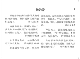 1
神的爱
惟有基督在我们还作罪人的时
候为我们死，神的爱就在此向我
们显明了。 罗马书 5:8
逾越节以前，耶稣知道自己
离世归父的时候到了；他既然爱
世间属自己的人，就爱他们到底。
约翰福音 13:1
人为朋友舍命，人的爱心没
有比这个大的。 约翰福音 15:13
并那诚实作见证的，从死里
首先复活，为世上君王元首的耶稣
基督，有恩惠、平安归与你们。他
爱我们，用自己的血使我们脱离罪
恶。 启示录 1:5
神爱世人，甚至将他的独生
子赐给他们，叫一切信他的，不至
灭亡，反得永生。 约翰福音 3:16
古时耶和华向以色列显现，
说：“我以永远的爱爱你，因此我以
慈爱吸引你。” 耶利米书 31:3
48
基督再来
加利利人哪，你们为什么站
着望天呢？这离开你们被接升天的
耶稣，你们见他怎样往天上去，他
还要怎样来。 使徒行传 1:11
那时，他们要看见人子有能
力、有大荣耀驾云降临。
路加福音 21:27
亲爱的弟兄啊，我们现在是
神的儿女，将来如何，还未显明；
但我们知道，主若显现，我们必要
像他，因为必得见他的真体。凡向
他有这指望的，就洁净自己，像他
洁净一样。 约翰壹书 3:2-3
看哪！我来像贼一样。那警
醒，看守衣服，免得赤身而行，叫
人见他羞耻的有福了。
启示录 16:15
你们也要预备，因为你们想
不到的时候，人子就来了。
路加福音 12:40
人子要在他父的荣耀里，同
着众使者降临；那时候，他要照各
人的行为报应各人。
马太福音 16:27
 