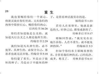 21
你不能躲避神
耶和华的眼目，无处不在；
恶人善人，他都鉴察。 箴言15:3
耶和华说：“人岂能在隐密
处藏身，使我看不见他呢？”耶和
华说：“我岂不充满天地吗？”
耶利米书 23:24
我若升到天上，你在那里；
我若在阴间下榻，你也在那里。黑
暗也不能遮蔽我使你不见，黑夜却
如白昼发亮；黑暗和光明，在你看
都是一样。 诗篇 139:8、12
神注目观看人的道路；看明
人的脚步。没有黑暗、阴翳，能给
作孽的藏身。 约伯记34:21-22
并且被造的，没有一样在他
面前不显然的；原来万物，在那与
我们有关系的主眼前，都是赤露敞
开的。 希伯来书 4:13
因为掩藏的事没有不显出来
的；隐瞒的事没有不露出来被人知
道的。 路加福音 8:17
28
重 生
我也要赐给你们一个新心，
将新灵放在你们里面。又从你们的
肉体中除掉石心，赐给你们肉心。
以西结书 36:26
你们若知道他是公义的，就
知道凡行公义之人都是他所生的。
约翰壹书 2:29
我们知道凡从神生的，必不
犯罪，从神生的，必保守自己，那
恶者也就无法害他。约翰壹书 5:18
你们蒙了重生，不是由于能
坏的种子，乃是由于不能坏的种
子，是借着神活泼常存的道。
彼得前书 1:23
若有人在基督里，他就是新
造的人，旧事已过，都变成新的了。
哥林多后书 5:17
耶稣回答说：“我实实在在
地告诉你，人若不重生，就不能见
神的国。” 约翰福音 3:3
但如今你们奉主耶稣基督的
名，并借着我们神的灵，已经洗净、
成圣、称义了。 哥林多前书 6:11
 