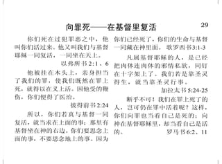 20
神的诫命
除了我以外，你不可有别的
神。
不可为自己雕刻偶像，也不
可作什么形象，仿佛上天、下地，和
地底下水中的百物。不可跪拜那些
像，也不可事奉它，……。
不可妄称耶和华你神的名，
因为妄称耶和华名的，耶和华必不
以他为无罪。
当照耶和华你神所吩咐的，
守安息日为圣日。六日要劳碌作
你一切的工，但第七日是向耶和
华你神当守的安息日。……
当照耶和华你神所吩咐的，
孝敬父母，使你得福，并使你的日
子在耶和华你神所赐你的地上，得
以长久。
不 可 杀 人 。
不 可 奸 淫 。
不 可 偷 盗 。
不可作假见证陷害人。
不可贪恋人的妻子，也不可
贪 图 人 的 房 屋 、 田 地 、 仆 婢 、
牛 、 驴 ， 并 他 一 切 所 有 的 。
申命记 5:7-21
29
向罪死——在基督里复活
你们死在过犯罪恶之中，他
叫你们活过来。他又叫我们与基督
耶稣一同复活，一同坐在天上。
以弗所书 2:1、6
他被挂在木头上，亲身担当
了我们的罪，使我们既然在罪上
死，就得以在义上活。因他受的鞭
伤，你们便得了医治。
彼得前书 2:24
所以，你们若真与基督一同
复活，就当求在上面的事；那里有
基督坐在神的右边。你们要思念上
面的事，不要思念地上的事。因为
你们已经死了，你们的生命与基督
一同藏在神里面。 歌罗西书3:1-3
凡属基督耶稣的人，是已经
把肉体连肉体的邪情私欲，同钉
在十字架上了。我们若是靠圣灵
得生，就当靠圣灵行事。
加拉太书 5:24-25
断乎不可！我们在罪上死了的
人，岂可仍在罪中活着呢？这样，
你们向罪也当看自己是死的；向
神在基督耶稣里，却当看自己是活
的。 罗马书 6:2、11
 