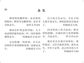 19
基督胜过死亡
按圣善的灵说，因从死里复
活，以大能显明是神的儿子。
罗马书 1:4
说了这话，就大声呼叫说：
“拉撒路出来！”那死人就出来了，
手脚裹着布，脸上包着手巾。耶稣
对他们说：“解开，叫他走！”
约翰福音 11:43-44
我父爱我，因我将命舍去，
好再取回来。没有人夺我的命去，
是我自己舍的。我有权柄舍了，也
有权柄取回来；这是我从我父所受
的命令。 约翰福音10:17-18
于是进前按着杠，抬的人就
站住了。耶稣说：“少年人，我吩咐
你，起来！”那死人就坐起，并且
说话。 路加福音 7:14-15 上
又是那存活的；我曾死过，
现在又活了，直活到永永远远；
并且拿着死亡和阴间的钥匙。
启示录 1:18
30
永 生
顺着情欲撒种的，必从情欲
收败坏；顺着圣灵撒种的，必从圣
灵收永生。 加拉太书 6:8
摩西在旷野怎样举蛇，人子
也必照样被举起来。叫一切信他的
都得永生。 约翰福音 3:14-15
认识你独一的真神，并且认
识你所差来的耶稣基督；这就是永
生。 约翰福音 17:3
信子的人有永生；不信子的
人得不着永生，神的震怒常在他身
上。 约翰福音 3:36
因为罪的工价乃是死；惟有
神的恩赐，在我们的主基督耶稣
里，乃是永生。 罗马书 6:23
我实实在在地告诉你们，那
听我话，又信差我来者的，就有永
生，不至于定罪，是已经出死入生
了。 约翰福音 5:24
 