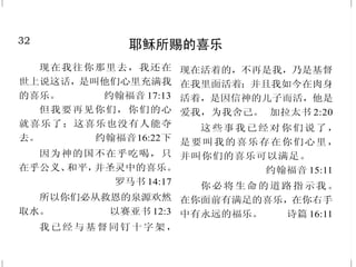 17
不要自欺
不 要 自 欺 ， 神 是 轻 慢 不 得
的；人种的是什么，收的也是什么。
加拉太书 6:7
小子们哪，不要被人诱惑；
行义的才是义人，正如主是义的一
样。犯罪的是属魔鬼，因为魔鬼从
起初就犯罪。 约翰壹书 3:7-8 上
你们岂不知不义的人不能承受
　神的国吗？不要自欺！无论是淫
乱的、拜偶像的、奸淫的、作娈童
的、亲男色的、偷窃的、贪婪的、醉
酒的、辱骂的、勒索的，都不能承
受神的国。 哥林多前书6:9-10
不要被人虚浮的话欺哄，因
这些事，神的忿怒必临到那悖逆之
子。 以弗所书 5: 6
只是你们要行道，不要单单
听道，自己欺哄自己。
雅各书 1:22
人若无有，自己还以为有，
就是自欺了。 加拉太书 6:3
32
耶稣所赐的喜乐
现在我往你那里去，我还在
世上说这话，是叫他们心里充满我
的喜乐。 约翰福音 17:13
但我要再见你们，你们的心
就喜乐了；这喜乐也没有人能夺
去。 约翰福音16:22下
因为神的国不在乎吃喝，只
在乎公义、和平，并圣灵中的喜乐。
罗马书 14:17
所以你们必从救恩的泉源欢然
取水。 以赛亚书 12:3
我已经与基督同钉十字架，
现在活着的，不再是我，乃是基督
在我里面活着；并且我如今在肉身
活着，是因信神的儿子而活，他是
爱我，为我舍己。 加拉太书 2:20
这些事我已经对你们说了，
是要叫我的喜乐存在你们心里，
并叫你们的喜乐可以满足。
约翰福音 15:11
你必将生命的道路指示我。
在你面前有满足的喜乐，在你右手
中有永远的福乐。 诗篇 16:11
 