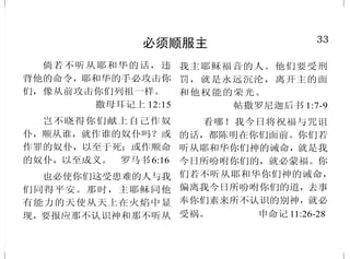 16
单靠诚心不够
耶 稣 对 他 说 ：“ 你 要 尽 心 、
尽性、尽意爱主你的神。这是诫
命中的第一，且是 最大的 。”
马太福音 22:37-38
耶稣出来行路的时候，有一
个人跑来，跪在他面前，问他说：
“良善的夫子，我当作什么事，才可
以承受永生？”耶稣对他说：“你为
什么称我是良善的？除了神一位之
外，再没有良善的。诫命你是晓得
的，不可杀人，不可奸淫，不可偷
盗，不可作假见证，不可亏负人，当
孝敬父母。”他对耶稣说：“夫子，这
一切我从小都遵守了。”耶稣看着
他，就爱他，对他说：“你还缺少一
件；去变卖你所有的，分给穷人，就
必有财宝在天上；你还要来跟从
我。”他听见这话，脸上就变了色，
忧忧愁愁地走了，因为他的产业很
多。 马可福音 10:17-22
有一条路，人以为正，至终
成为死亡之路。 箴言16:25
33
必须顺服主
倘若不听从耶和华的话，违
背他的命令，耶和华的手必攻击你
们，像从前攻击你们列祖一样。
撒母耳记上 12:15
岂不晓得你们献上自己作奴
仆，顺从谁，就作谁的奴仆吗？或
作罪的奴仆，以至于死；或作顺命
的奴仆，以至成义。 罗马书6:16
也必使你们这受患难的人与我
们同得平安。那时，主耶稣同他
有能力的天使从天上在火焰中显
现，要报应那不认识神和那不听从
我主耶稣福音的人。他们要受刑
罚，就是永远沉沦，离开主的面
和他权能的荣光。
帖撒罗尼迦后书 1:7-9
看哪！我今日将祝福与咒诅
的话，都陈明在你们面前。你们若
听从耶和华你们神的诫命，就是我
今日所吩咐你们的，就必蒙福。你
们若不听从耶和华你们神的诫命，
偏离我今日所吩咐你们的道，去事
奉你们素来所不认识的别神，就必
受祸。 申命记 11:26-28
 