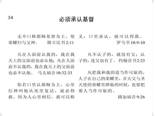 15
神对于饮酒的告诫
情欲的事都是显而易见的；
就如奸淫、污秽、邪荡、拜偶像、邪
术、仇恨、争竞、忌恨、恼怒、结
党、纷争、异端、嫉妒、醉酒、荒
宴等类，我从前告诉你们，现在又
告诉你们，行这样事的人必不能承
受神的国。 加拉太书 5:19-21
行事为人要端正，好像行在
白昼；不可荒宴醉酒，不可好色邪
荡，不可争竞嫉妒；总要披戴主耶
稣基督，不要为肉体安排，去放
纵私欲。 罗马书13:13-14
祸哉！那些清早起来，追求
浓酒，留连到夜深，甚至因酒发烧
的人。 以赛亚书 5:11
酒发红，在杯中闪烁，你不
可观看，虽然下咽舒畅，终久是咬
你如蛇，刺你如毒蛇。
箴言 23:31-32
34
必须承认基督
无不口称耶稣基督为主，使
荣耀归与父神。 腓立比书 2:11
凡在人面前认我的，我在我
天上的父面前也必认他；凡在人面
前不认我的，我在我天上的父面前
也必不认他。 马太福音10:32-33
你若口里认耶稣为主，心里
信 神 叫 他 从 死 里 复 活 ， 就 必 得
救。因为人心里相信，就可以称
义 ；口 里 承 认 ， 就 可 以 得 救 。
罗马书 10:9-10
凡不认子的，就没有父；认
子的，连父也有了。 约翰壹书2:23
凡把我和我的道当作可耻的，
人子在自己的荣耀里，并天父与圣
天使的荣耀里降临的时候，也要把
那人当作可耻的。
路加福音 9:26
 