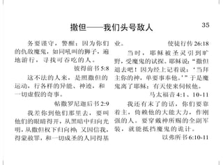 14
世人并非都是神的儿女
从此就显出谁是神的儿女，
谁是魔鬼的儿女；凡不行义的就不
属神，不爱弟兄的也是如此。
约翰壹书 3:10
因为凡被神的灵引导的，都
是神的儿子。你们所受的，不是奴
仆的心，仍旧害怕；所受的，乃是
儿子的心，因此我们呼叫：“阿爸！
父！” 罗马书 8:14-15
使 你 们 无 可 指 摘 ， 诚 实 无
伪，在这弯曲悖谬的世代，作神无
瑕疵的儿女。你们显在这世代中，
好像明光照耀。 腓立比书2:15
“你们务要从他们中间出来，
与他们分别，不要沾不洁净的物，
我就收纳你们。我要作你们的父，
你们要作我的儿女。”这是全能的
主说的。 哥林多后书 6:17 下 -18
凡接待他的，就是信他名的
人，他就赐他们权柄，作神的儿女。
约翰福音 1:12
35
撒但——我们头号敌人
务要谨守，警醒；因为你们
的仇敌魔鬼，如同吼叫的狮子，遍
地游行，寻找可吞吃的人。
彼得前书 5:8
这不法的人来，是照撒但的
运动，行各样的异能、神迹，和
一切虚假的奇事。
帖撒罗尼迦后书 2:9
我差你到他们那里去，要叫
他们的眼睛得开，从黑暗中归向光
明，从撒但权下归向神；又因信我，
得蒙赦罪，和一切成圣的人同得基
业。 使徒行传 26:18
当 时 ， 耶 稣 被 圣 灵 引 到 旷
野，受魔鬼的试探。耶稣说：“撒但
退去吧！因为经上记着说：‘当拜
主你的神，单要事奉他。’”于是魔
鬼离了耶稣；有天使来伺候他。
马太福音 4:1、10-11
我还有末了的话，你们要靠
着主，倚赖他的大能大力，作刚
强的人。要穿戴神所赐的全副军
装，就能抵挡魔鬼的诡计。
以弗所书 6:10-11
 