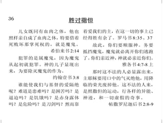 13
神吩咐我们来就祂
耶和华说：“你们来！我们
彼此辩论。你们的罪虽像朱红，必
变成雪白；虽红如丹颜，必白如羊
毛。” 以赛亚书 1:18
圣 灵 和 新 妇 都 说 ：“ 来 ！ ”
听见的人也该说：“来！”口渴的人
也当来；愿意的，都可以白白取生
命的水喝。 启示录 22:17
你们一切干渴的都当就近水
来，没有银钱的也可以来。你们都
来，买了吃；不用银钱，不用价值，
也来买酒和奶。 以赛亚书55:1
耶稣……对门徒说：“让小
孩子到我这里来，不要禁止他们；
因为在神国的，正是这样的人。”
马可福音 10:14
节 期 的 末 日 ， 就 是 最 大 之
日，耶稣站着高声说：“人若渴了，
可以到我这里来喝。”
约翰福音 7:37
凡劳苦担重担的人，可以到
我这里来，我就使你们得安息。
马太福音 11:28
36
胜过撒但
儿女既同有血肉之体，他也
照样亲自成了血肉之体，特要借着
死败坏那掌死权的，就是魔鬼。
希伯来书 2:14
犯罪的是属魔鬼，因为魔鬼
从起初就犯罪。神的儿子显现出
来，为要除灭魔鬼的作为。
约翰壹书 3:8
谁能使我们与基督的爱隔绝
呢？难道是患难吗？是困苦吗？是
逼迫吗？是饥饿吗？是赤身露体
吗？是危险吗？是刀剑吗？然而靠
着爱我们的主，在这一切的事上已
经得胜有余了。罗马书 8:35、37
故此，你们要顺服神。务要
抵挡魔鬼，魔鬼就必离开你们逃跑
了。你们亲近神，神就必亲近你们。
雅各书 4:7-8 上
那时这不法的人必显露出来，
主耶稣要用口中的气灭绝他，用降
临的荣光废掉他。这不法的人来，
是照撒但的运动，行各样的异能、
神迹，和一切虚假的奇事。
帖撒罗尼迦后书 2:8-9
 