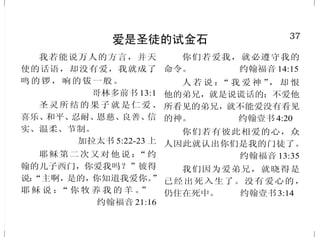 12
神的慈爱
天离地何等的高，他的慈爱
向敬畏他的人，也是何等的大。但
耶和华的慈爱，归于敬畏他的人，
从亘古到永远；他的公义也归于子
子孙孙。 诗篇 103:11、17
愿颂赞归与我们的主耶稣基督
的父神，就是发慈悲的父，赐各样
安慰的神。 哥林多后书 1:3
我们不至消灭，是出于耶和
华诸般的慈爱；是因他的怜悯，不
至断绝。每早晨这都是新的；你
的诚实，极其广大！
耶利米哀歌 3:22-23
神啊！有何神像你，赦免罪
孽，饶恕你产业之余民的罪过，不
永远怀怒，喜爱施恩？ 弥迦书7:18
因为你的慈爱，大过诸天；
你的诚实，达到穹苍。 诗篇 108:4
他便救了我们，并不是因我
们自己所行的义，乃是照他的怜
悯，借着重生的洗和圣灵的更新。
提多书 3:5
37
爱是圣徒的试金石
我若能说万人的方言，并天
使的话语，却没有爱，我就成了
鸣的锣，响的钹一般。
哥林多前书 13:1
圣灵所结的果子就是仁爱、
喜乐、和平、忍耐、恩慈、良善、信
实、温柔、节制。
加拉太书 5:22-23 上
耶稣第二次又对他说：“约
翰的儿子西门，你爱我吗？”彼得
说：“主啊，是的，你知道我爱你。”
耶 稣 说 ：“ 你 牧 养 我 的 羊 。”
约翰福音 21:16
你们若爱我，就必遵守我的
命令。 约翰福音 14:15
人 若 说 ：“ 我 爱 神 ”， 却 恨
他的弟兄，就是说谎话的；不爱他
所看见的弟兄，就不能爱没有看见
的神。 约翰壹书 4:20
你们若有彼此相爱的心，众
人因此就认出你们是我的门徒了。
约翰福音 13:35
我们因为爱弟兄，就晓得是
已经出死入生了。没有爱心的，
仍住在死中。 约翰壹书3:14
 