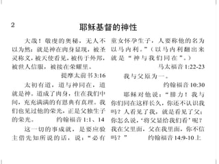 2
耶稣基督的神性
大哉！敬虔的奥秘，无人不
以为然：就是神在肉身显现，被圣
灵称义，被天使看见，被传于外邦，
被世人信服，被接在荣耀里。
提摩太前书 3:16
太初有道，道与神同在，道
就是神。道成了肉身，住在我们中
间，充充满满的有恩典有真理。我
们也见过他的荣光，正是父独生子
的荣光。 约翰福音 1:1、14
这一切的事成就，是要应验
主借先知所说的话，说：“必有
童女怀孕生子，人要称他的名为
以马 内利。”（以 马内利 翻出来
就 是 “ 神 与 我 们 同 在 ”。）
马太福音 1:22-23
我与父原为一。
约翰福音 10:30
耶稣对他说：“腓力！我与
你们同在这样长久，你还不认识我
吗？人看见了我，就是看见了父；
你怎么说，‘将父显给我们看’呢？
我在父里面，父在我里面，你不信
吗？” 约翰福音 14:9-10 上
47
基督再来
我若去为你们预备了地方，
就必再来接你们到我那里去；我在
哪里，叫你们也在哪里。
约翰福音 14:3
我必快来，你要持守你所有
的，免得人夺去你的冠冕。
启示录 3:11
你们也当忍耐，坚固你们的
心，因为主来的日子近了。
雅各书 5:8
凡在这淫乱罪恶的世代，把
我和我的道当作可耻的，人子在
他父的荣耀里，同圣天使降临的
时候，也要把那人当作可耻的。
马可福音 8:38
那时，人子的兆头要显在天
上，地上的万族都要哀哭。他们要
看见人子，有能力，有大荣耀，驾
着天上的云降临。 马太福音24:30
闪电从东边发出，直照到西
边。人子降临，也要这样。
马太福音 24:27
 