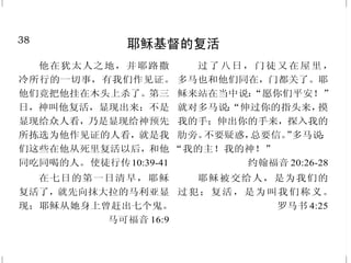 11
因信基督得救
你们得救是本乎恩，也因着
信。这并不是出于自己，乃是神所
赐的；也不是出于行为，免得有人
自夸。 以弗所书 2:8-9
我们既因信称义，就借着我
们的主耶稣基督得与神相和。
罗马书 5:1
原来在基督耶稣里，受割礼
不受割礼全无功效；惟独使人生发
仁爱的信心才有功效。
加拉太书 5:6
他们说：“当信主耶稣，你
和你一家都必得救。”
使徒行传 16:31
因为凡从神生的，就胜过世
界；使我们胜了世界的，就是我们
的信心。 约翰壹书 5:4
众人问他说：“我们当行什
么，才算作神的工呢？”耶稣回答
说：“信神所差来的，这就是作神的
工。” 约翰福音 6:28-29
但记这些事，要叫你们信耶
稣是基督，是神的儿子，并且叫你
们信了他，就可以因他的名得生
命。 约翰福音 20:31
38
耶稣基督的复活
他在犹太人之地，并耶路撒
冷所行的一切事，有我们作见证。
他们竟把他挂在木头上杀了。第三
日，神叫他复活，显现出来；不是
显现给众人看，乃是显现给神预先
所拣选为他作见证的人看，就是我
们这些在他从死里复活以后，和他
同吃同喝的人。使徒行传10:39-41
在七日的第一日清早，耶稣
复活了，就先向抹大拉的马利亚显
现；耶稣从她身上曾赶出七个鬼。
马可福音 16:9
过了八日，门徒又在屋里，
多马也和他们同在，门都关了。耶
稣来站在当中说：“愿你们平安！”
就对多马说：“伸过你的指头来，摸
我的手；伸出你的手来，探入我的
肋旁。不要疑惑，总要信。”多马说：
“我的主！我的神！”
约翰福音 20:26-28
耶稣被交给人，是为我们的
过犯；复活，是为叫我们称义。
罗马书 4:25
 