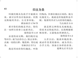 9
只有借着基督得救赎
但你们得在基督耶稣里是本
乎神，神又使他成为我们的智慧、
公义、圣洁、救赎。
哥林多前书 1:30
他为我们舍了自己，要赎我
们脱离一切罪恶，又洁净我们，特
作自己的子民，热心为善。
提多书 2:14
又感谢父，叫我们能与众圣
徒在光明中同得基业。他救了我们
脱离黑暗的权势，把我们迁到他
爱子的国里；我们在爱子里得蒙
救赎，罪过得以赦免。
歌罗西书 1:12-14
人子来，为要寻找拯救失丧
的人。 路加福音 19:10
他们唱新歌，说：“你配拿
书卷，配揭开七印；因为你曾被杀，
用自己的血从各族、各方、各民、各
国中买了人来，叫他们归于神。”
启示录 5:9
40
归主为圣
叫我们既从仇敌手中被救出
来，就可以终身在他面前，坦然
无惧地用圣洁、公义事奉他。
路加福音 1:74-75
那召你们的既是圣洁，你们
在一切所行的事上也要圣洁。
彼得前书 1:15
亲爱的弟兄啊，我们既有这
等应许，就当洁净自己，除去身体、
灵魂一切的污秽，敬畏神，得以成
圣。 哥林多后书 7:1
我是用水给你们施洗，叫你
们悔改；但那在我以后来的，能力
比我更大，我就是给他提鞋也不
配。他要用圣灵与火给你们施洗。
马太福音 3:11
就是照父神的先见被拣选，
借着圣灵得成圣洁，以致顺服耶
稣基督，又蒙他血所洒的人。
彼得前书 1:2
人若自洁，脱离卑贱的事，
就必作贵重的器皿，成为圣洁，
合乎主用，预备行各样的善事。
提摩太后书 2:21
 
