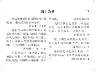 8
只有借着基督得救赎
我就是门，凡从我进来的，
必然得救，并且出入得草吃。
约翰福音 10:9
耶 稣 说 ：“ 我 就 是 道 路 、
真理、生命；若不借着我，没有
人能到父那里去。” 约翰福音14:6
他既得以完全，就为凡顺从
他的人成了永远得救的根源。
希伯来书 5:9
所以我对你们说，你们要死
在罪中，你们若不信我是基督，必
要死在罪中。 约翰福音 8:24
如今却蒙神的恩典，因基督
耶稣的救赎，就白白地称义。
罗马书 3:24
凡靠着他进到神面前的人，
他都能拯救到底；因为他是长远
活着，替他们祈求。
希伯来书 7:25
除他以外，别无拯救；因为
在天下人间，没有赐下别的名，我
们可以靠着得救。 使徒行传 4:12
41
归主为圣
所以耶稣要用自己的血叫百姓
成圣，也就在城门外受苦。
希伯来书 13:12
就如神从创立世界以前，在
基督里拣选了我们，使我们在他面
前成为圣洁，无有瑕疵；并且穿上
新人；这新人是照着神的形象造
的，有真理的仁义和圣洁。
以弗所书 1:4；4:24
在那里必有一条大道，称为
圣路；污秽人不得经过，必专为
赎民行走；行路的人虽愚昧，也不
至失迷。 以赛亚书35:8
我们若认自己的罪，神是信
实的，是公义的，必要赦免我们
的罪，洗净我们一切的不义。
约翰壹书 1:9
这一切既然都要如此销化，
你们为人该当怎样圣洁，怎样敬
虔。 彼得后书 3:11
你们要追求与众人和睦，并
要追求圣洁；非圣洁没有人能见
主。 希伯来书 12:14
 