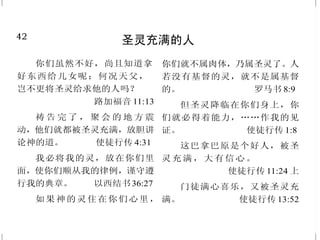 7
耶稣基督是世人的审判者
你这个人，为什么论断弟兄
呢？又为什么轻看弟兄呢？因我们
都要站在神的台前。 罗马书14:10
我在神面前，并在将来审判
活人死人的基督耶稣面前，凭着他
的显现和他的国度嘱咐你。
提摩太后书 4:1
当人子在他荣耀里，同着众
天使降临的时候，要坐在他荣耀的
宝座上。万民都要聚集在他面前。
他要把他们分别出来，好像牧羊的
分别绵羊、山羊一般。
马太福音 25:31-32
父不审判什么人，乃将审判
的事全交与子。 约翰福音5:22
就在神借耶稣基督审判人隐秘
事的日子，照着我的福音所言。
罗马书 2:16
他吩咐我们传道给众人，证
明他是神所立定的，要作审判活
人、死人的主。 使徒行传 10:42
42
圣灵充满的人
你们虽然不好，尚且知道拿
好东西给儿女呢；何况天父，
岂不更将圣灵给求他的人吗？
路加福音 11:13
祷 告 完 了 ， 聚 会 的 地 方 震
动，他们就都被圣灵充满，放胆讲
论神的道。 使徒行传 4:31
我必将我的灵，放在你们里
面，使你们顺从我的律例，谨守遵
行我的典章。 以西结书36:27
如果神的灵住在你们心里，
你们就不属肉体，乃属圣灵了。人
若没有基督的灵，就不是属基督
的。 罗马书 8:9
但圣灵降临在你们身上，你
们就必得着能力，……作我的见
证。 使徒行传 1:8
这巴拿巴原是个好人，被圣
灵 充 满 ， 大 有 信 心 。
使徒行传 11:24 上
门徒满心喜乐，又被圣灵充
满。 使徒行传 13:52
 