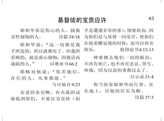 6
耶稣基督是造物主及主宰
这历代以来隐藏在创造万物之
神里的奥秘。 以弗所书3:9中
因为万有都是靠他造的，无
论是天上的，地上的；能看见的，不
能看见的；或是有位的，主治的，执
政的，掌权的，一概都是借着他造
的，又是为他造的。 歌罗西书1:16
万物是借着他造的；凡被造
的，没有一样不是借着他造的。
约翰福音 1:3
[ 神] 就在这末世，借着他儿
子晓谕我们；又早已立他为承受万
有的，也曾借着他创造诸世界。
希伯来书 1:2
故此，以色列全家当确实的
知道，你们钉在十字架上的这位耶
稣，　神已经立他为主为基督了。
使徒行传 2:36
因此基督死了，又活了，为
要作死人并活人的主。罗马书14:9
神是信实的，你们原是被他
所召，好与他儿子，我们的主耶稣
基督，一同得分。 哥林多前书 1:9
43
基督徒的宝贵应许
耶和华靠近伤心的人，拯救
灵性痛悔的人。 诗篇 34:18
耶和华说：“这一切都是我
手所造的，所以就都有了。但我所
看顾的，就是虚心痛悔，因我话而
战兢的人。” 以赛亚书66:2
耶 稣 对 他 说 ：“ 你 若 能 信 ，
在 信 的 人 ， 凡 事 都 能 。”
马可福音 9:23
亲爱的弟兄啊，有火炼的试
验临到你们，不要以为奇怪（似
乎是遭遇非常的事），倒要欢喜；因
为你们是与基督一同受苦，使你们
在他荣耀显现的时候，也可以欢喜
快乐。 彼得前书4:12-13
神要擦去他们一切的眼泪；
不再有死亡，也不再有悲哀、哭号、
疼痛，因为以前的事都过去了。
启示录 21:4
你当倚靠耶和华而行善，住
在地上，以他的信实为粮。
诗篇 37:3
 
