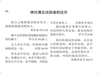 5
耶稣行的一些神迹
于是吩咐众人坐在草地上，
就拿着这五个饼，两条鱼，望着天
祝福，掰开饼，递给门徒，门徒又
递给众人。他们都吃，并且吃饱了；
把剩下的零碎收拾起来，装满了十
二个篮子。吃的人，除了妇女孩子，
约有五千。
马太福音 14:19-21
西门说：“夫子，我们整夜
劳力，并没有打着什么。但依从你
的话，我就下网。”他们下了网，就
圈住许多鱼，网险些裂开。
路加福音 5:5-6
有两个瞎子坐在路旁，听说
是耶稣经过，就喊着说：“主啊，大
卫的子孙，可怜我们吧！”耶稣就
站住，叫他们来，说：“要我为你们
作什么？”他们说：“主啊，要我们
的眼睛能看见。”耶稣就动了慈心，
把他们的眼睛一摸，他们立刻看
见，就跟从了耶稣。
马太福音 20:30、32-34
44
神对遇见试探者的应许
他自己既然被试探而受苦，
就能搭救被试探的人。
希伯来书 2:18
赐平安的神快要将撒但践踏在
你们脚下。 罗马书 16:20 上
义人多有苦难，但耶和华救
他脱离这一切。 诗篇 34:19
你从水中经过，我必与你同
在；你趟过江河，水必不漫过你；
你从火中行过，必不被烧，火焰也
不着在你身上。 以赛亚书 43:2
我们晓得万事都互相效力，
叫爱神的人得益处，就是按他旨
意被召的人。 罗马书 8:28
你们所遇见的试探，无非是
人所能受的；神是信实的，必不
叫你们受试探过于所能受的；在
受试探的时候，总要给你们开一
条出路，叫你们能忍受得住。
哥林多前书 10:13
 