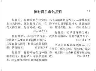4
耶稣说祂是谁
耶稣对他们说：“你们是从
下头来的，我是从上头来的；你
们是属这世界的，我不是属这世
界的。” 约翰福音 8:23
耶稣说：“我实实在在地告
诉你们，还没有亚伯拉罕，就有
了我。” 约翰福音 8:58
妇 人 说 ：“ 我 知 道 弥 赛 亚
（就是那称为基督的）要来；他来
了，必将一切的事都告诉我们。”耶
稣说：“这和你说话的就是他。”
约翰福音 4:25-26
耶 稣 说 ：“ 我 就 是 生 命 的
粮。到我这里来的，必定不饿；
信 我 的 ， 永 远 不 渴 。”
约翰福音 6:35
我在世上的时候，是世上的
光。 约翰福音 9:5
耶 稣 对 她 说 ：“ 复 活 在 我 ，
生命也在我，信我的人，虽然死了，
也必复活。” 约翰福音 11:25
你 们 称 呼 我 夫 子 ， 称 呼 我
主，你们说得不错，我本来是。
约翰福音 13:13
45
神对得胜者的应许
得胜的，我要赐他在我宝座
上与我同坐，就如我得了胜，在
我父的宝座上与他同坐一般。
启示录 3:21
凡得胜的，必这样穿白衣，
我也必不从生命册上涂抹他的名；
且要在我父面前，和我父众使者面
前，认他的名。 启示录 3:5
得胜的，我要叫他在我神殿
中作柱子，他也必不再从那里出
去；我又要将我神的名和我神城的
名（这城就是从天上、从我神那里
降下来的新耶路撒冷），并我的新
名，都写在他上面。 启示录 3:12
得胜的，必承受这些为业；
我要作他的神，他要作我的儿子。
启示录 21:7
圣灵向众教会所说的话，凡
有耳的，就应当听。得胜的，我必
将　神乐园中生命树的果子赐给他
吃。 启示录 2:7
 