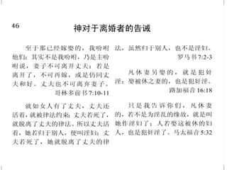 3
耶稣，神的儿子
凡认耶稣为神儿子的，神就
住在他里面，他也住在神里面。
约翰壹书 4:15
天使回答说：“圣灵要临到
你身上，至高者的能力要荫庇你；
因此所要生的圣者，必称为神的儿
子。” 路加福音 1:35
因有一婴孩为我们而生，有
一子赐给我们，政权必担在他的肩
头上。他名称为奇妙、策土、全能
的　神、永在的父、和平的君。
以赛亚书 9:6
说话之间，忽然有一朵光明
的云彩遮盖他们，且有声音从云
彩 里 出 来 说 ：“这 是我的 爱子，
我所喜悦的， 你们 要听他 。”
马太福音 17:5
耶 稣 说 ：“ 你 已 经 看 见 他 ，
现在和你说话的就是他。”
约翰福音 9:37
因为神本性一切的丰盛，都
有形有体地居住在基督里面。
歌罗西书 2:9
46
神对于离婚者的告诫
至于那已经嫁娶的，我吩咐
他们；其实不是我吩咐，乃是主吩
咐说，妻子不可离开丈夫；若是
离开了，不可再嫁，或是仍同丈
夫和好。丈夫也不可离弃妻子。
哥林多前书 7:10-11
就如女人有了丈夫，丈夫还
活着，就被律法约束；丈夫若死了，
就脱离了丈夫的律法。所以丈夫活
着，她若归于别人，便叫淫妇；丈
夫若死了，她就脱离了丈夫的律
法，虽然归于别人，也不是淫妇。
罗马书 7:2-3
凡 休 妻 另 娶 的 ， 就 是 犯 奸
淫；娶被休之妻的，也是犯奸淫。
路加福音 16:18
只 是 我 告 诉 你 们 ， 凡 休 妻
的，若不是为淫乱的缘故，就是叫
她作淫妇了；人若娶这被休的妇
人，也是犯奸淫了。马太福音 5:32
 