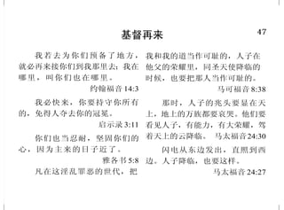 2
耶稣基督的神性
大哉！敬虔的奥秘，无人不
以为然：就是神在肉身显现，被圣
灵称义，被天使看见，被传于外邦，
被世人信服，被接在荣耀里。
提摩太前书 3:16
太初有道，道与神同在，道
就是神。道成了肉身，住在我们中
间，充充满满的有恩典有真理。我
们也见过他的荣光，正是父独生子
的荣光。 约翰福音 1:1、14
这一切的事成就，是要应验
主借先知所说的话，说：“必有
童女怀孕生子，人要称他的名为
以马 内利。”（以 马内利 翻出来
就 是 “ 神 与 我 们 同 在 ”。）
马太福音 1:22-23
我与父原为一。
约翰福音 10:30
耶稣对他说：“腓力！我与
你们同在这样长久，你还不认识我
吗？人看见了我，就是看见了父；
你怎么说，‘将父显给我们看’呢？
我在父里面，父在我里面，你不信
吗？” 约翰福音 14:9-10 上
47
基督再来
我若去为你们预备了地方，
就必再来接你们到我那里去；我在
哪里，叫你们也在哪里。
约翰福音 14:3
我必快来，你要持守你所有
的，免得人夺去你的冠冕。
启示录 3:11
你们也当忍耐，坚固你们的
心，因为主来的日子近了。
雅各书 5:8
凡在这淫乱罪恶的世代，把
我和我的道当作可耻的，人子在
他父的荣耀里，同圣天使降临的
时候，也要把那人当作可耻的。
马可福音 8:38
那时，人子的兆头要显在天
上，地上的万族都要哀哭。他们要
看见人子，有能力，有大荣耀，驾
着天上的云降临。 马太福音24:30
闪电从东边发出，直照到西
边。人子降临，也要这样。
马太福音 24:27
 