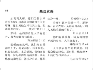 1
神的爱
惟有基督在我们还作罪人的时
候为我们死，神的爱就在此向我
们显明了。 罗马书 5:8
逾越节以前，耶稣知道自己
离世归父的时候到了；他既然爱
世间属自己的人，就爱他们到底。
约翰福音 13:1
人为朋友舍命，人的爱心没
有比这个大的。 约翰福音 15:13
并那诚实作见证的，从死里
首先复活，为世上君王元首的耶稣
基督，有恩惠、平安归与你们。他
爱我们，用自己的血使我们脱离罪
恶。 启示录 1:5
神爱世人，甚至将他的独生
子赐给他们，叫一切信他的，不至
灭亡，反得永生。 约翰福音 3:16
古时耶和华向以色列显现，
说：“我以永远的爱爱你，因此我以
慈爱吸引你。” 耶利米书 31:3
48
基督再来
加利利人哪，你们为什么站
着望天呢？这离开你们被接升天的
耶稣，你们见他怎样往天上去，他
还要怎样来。 使徒行传 1:11
那时，他们要看见人子有能
力、有大荣耀驾云降临。
路加福音 21:27
亲爱的弟兄啊，我们现在是
神的儿女，将来如何，还未显明；
但我们知道，主若显现，我们必要
像他，因为必得见他的真体。凡向
他有这指望的，就洁净自己，像他
洁净一样。 约翰壹书 3:2-3
看哪！我来像贼一样。那警
醒，看守衣服，免得赤身而行，叫
人见他羞耻的有福了。
启示录 16:15
你们也要预备，因为你们想
不到的时候，人子就来了。
路加福音 12:40
人子要在他父的荣耀里，同
着众使者降临；那时候，他要照各
人的行为报应各人。
马太福音 16:27
 
