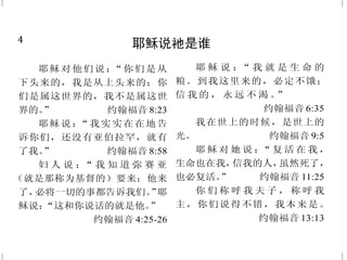 4
耶稣说祂是谁
耶稣对他们说：“你们是从
下头来的，我是从上头来的；你
们是属这世界的，我不是属这世
界的。” 约翰福音 8:23
耶稣说：“我实实在在地告
诉你们，还没有亚伯拉罕，就有
了我。” 约翰福音 8:58
妇 人 说 ：“ 我 知 道 弥 赛 亚
（就是那称为基督的）要来；他来
了，必将一切的事都告诉我们。”耶
稣说：“这和你说话的就是他。”
约翰福音 4:25-26
耶 稣 说 ：“ 我 就 是 生 命 的
粮。到我这里来的，必定不饿；
信 我 的 ， 永 远 不 渴 。”
约翰福音 6:35
我在世上的时候，是世上的
光。 约翰福音 9:5
耶 稣 对 她 说 ：“ 复 活 在 我 ，
生命也在我，信我的人，虽然死了，
也必复活。” 约翰福音 11:25
你 们 称 呼 我 夫 子 ， 称 呼 我
主，你们说得不错，我本来是。
约翰福音 13:13
45
神对得胜者的应许
得胜的，我要赐他在我宝座
上与我同坐，就如我得了胜，在
我父的宝座上与他同坐一般。
启示录 3:21
凡得胜的，必这样穿白衣，
我也必不从生命册上涂抹他的名；
且要在我父面前，和我父众使者面
前，认他的名。 启示录 3:5
得胜的，我要叫他在我神殿
中作柱子，他也必不再从那里出
去；我又要将我神的名和我神城的
名（这城就是从天上、从我神那里
降下来的新耶路撒冷），并我的新
名，都写在他上面。 启示录 3:12
得胜的，必承受这些为业；
我要作他的神，他要作我的儿子。
启示录 21:7
圣灵向众教会所说的话，凡
有耳的，就应当听。得胜的，我必
将　神乐园中生命树的果子赐给他
吃。 启示录 2:7
 