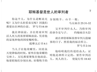 7
耶稣基督是世人的审判者
你这个人，为什么论断弟兄
呢？又为什么轻看弟兄呢？因我们
都要站在神的台前。 罗马书14:10
我在神面前，并在将来审判
活人死人的基督耶稣面前，凭着他
的显现和他的国度嘱咐你。
提摩太后书 4:1
当人子在他荣耀里，同着众
天使降临的时候，要坐在他荣耀的
宝座上。万民都要聚集在他面前。
他要把他们分别出来，好像牧羊的
分别绵羊、山羊一般。
马太福音 25:31-32
父不审判什么人，乃将审判
的事全交与子。 约翰福音5:22
就在神借耶稣基督审判人隐秘
事的日子，照着我的福音所言。
罗马书 2:16
他吩咐我们传道给众人，证
明他是神所立定的，要作审判活
人、死人的主。 使徒行传 10:42
42
圣灵充满的人
你们虽然不好，尚且知道拿
好东西给儿女呢；何况天父，
岂不更将圣灵给求他的人吗？
路加福音 11:13
祷 告 完 了 ， 聚 会 的 地 方 震
动，他们就都被圣灵充满，放胆讲
论神的道。 使徒行传 4:31
我必将我的灵，放在你们里
面，使你们顺从我的律例，谨守遵
行我的典章。 以西结书36:27
如果神的灵住在你们心里，
你们就不属肉体，乃属圣灵了。人
若没有基督的灵，就不是属基督
的。 罗马书 8:9
但圣灵降临在你们身上，你
们就必得着能力，……作我的见
证。 使徒行传 1:8
这巴拿巴原是个好人，被圣
灵 充 满 ， 大 有 信 心 。
使徒行传 11:24 上
门徒满心喜乐，又被圣灵充
满。 使徒行传 13:52
 