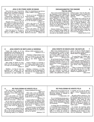 Jesu a ba raya a re: “Lona lo ba
tlase, nna ke wa godimo; lona lo ba
lefatshe leno, nna ga ke wa lefatshe
leno.” Jesu a ba raya a re:
“Ammaaruri, ammaaruri ke lo
raya ke re: Pele Aborahame a ise a
tsalwe, nna ke ntse ke le teng.”
–Johane 8:23 le 58
Mosadi a mo raya a re: “Ke itse
gore Mesia yo o bidiwang Kriste oe
tla; etlaare a sena go tla, a re bo-
lelle dilo tsotlhe.” Jesu a mo raya a
re: “Ke nna yo ke buang nao.”
–Johane 4:25, 26
Jesu a ba raya a re: “Ke nna se-
nkgwe sa bophelo; yo o tlang go
nna ga a kake a tlhola a utlwa
tlala. Yo o dumelang mo go nna ga
a kake a tlhola a nyorwa.”
–Johane 6:35
“Fa ke sa le mo lefatsheng, ke
lesedi la lefatshe.” –Johane 9:5
Foo Jesu a bua gape nabo a re:
“Ammaaruri, ammaaruri ke lo raya
ke re: Ke nna kgoro ya dinku.”
–Johane 10:7
Jesu a mo raya a re: “Ke nna
tsogo le bophelo; yo o dumelang
mo go nna, o tlaa phela, le fa a ka
swa.” –Johane 11:25
Jesu a mo araba a re: “Ke nna
tsela le boammaaruri le bophelo;
ga go ope yo o ka fitlhang kwa go
Rara fa e se ka nna.” –Johane 14:6
4 JESU O RE ITSISE GORE KE MANG DIKGAKGAMATSO TSE DINGWE 5
TSA GA JESU
Yare a sena go laela batho go nna
mo bojannye, a tsaya dinkgwe tse
tlhano le ditlhapi tse pedi, a lelala
kwa legodimong, a leboga, a natho-
ganya dinkgwe, a di neela baru-
twa, mme barutwa ba di abela
batho. Baa ja botlhe, ba kgora, ba
ba ba sela masadisa, a tlala ditla-
tla di le 12. Ba ba jeleng e ka nna
banna ba ba dikete tse tlhano, go
sa balwe basadi le bana.
–Matheo 14:19-21
Simone a fetola a re: “Moruti, re
letse re itapisitse bosigo jotlhe, ga
rea ka ra tshwara sepe. Le fa go
ntse jalo ke tlaa latlhela matloa ka
lefoko la gago.” Yare ba dira jalo,
ba sobokanya bontsi jo bogolo jwa
ditlhapi, matloa a bone a ba a
thanyega. –Luka 5:5, 6
Mme difofu di le pedi tsa bo di
ntse fa tseleng. Yare di utlwa gore
Jesu oa feta, tsa goa tsa re: “Mo-
rena, re utlwele botlhoko, wena
Morwa Dafita!” Jesu a ema, a ba
bitsa a re: “Lo rata ka lo direla
eng?” Ba mo raya ba re: “More-
na, a matlho a rona a foufololwe.”
Jesu a tlhomoga pelo, a ama ma-
tlho a bone; ba akofa ba bona, ba
ba ba mo sala morago.
–Matheo 20:30 le 32-34
Gonne dilo tsotlhe tse di mo
legodimong le mo lefatsheng, tse di
bonwang le tse di sa bonweng, di
tlhodilwe ka ene, le fa e ka nna di-
tulo tsa bogosi gongwe magosi go-
ngwe balaodi gongwe mebuso, tso-
tlhe di tlhodilwe ka ene, di bile di
tlholetswe ene. –Bakolose 1:16
Dilo tsotlhe di dirilwe ka lone,
mme kwa ntle ga lone ga goa di-
rwa sepe sa tse di dirilweng.
–Johane 1:3
Modimo...wa bua le rona mo
bofelong jwa malatsi ano ka
Morwaa-ona, yo o mmeileng mo-
rua-boswa wa dilo tsotlhe, yo
ebileng o dirile mafatshe ka ene.
–Bahebera 1:1a, 2
“Jaanong a lelapa lengwe le le-
ngwe la Iseraele le itse ruri gore
ene Jesu yo lo mmapotseng, Mo-
dimo o mo dirile Morena le
Kriste.” –Ditiro 2:36
Gonne se Kriste a se swetseng, a
ba a tsoga, a phela gape, ke gore a
tle a nne Morena wa baswi le ba-
phedi. –Baroma 14:9
Modimo o boikanyo, o lo bile-
ditsweng ke ona go kopanngwa le
Morwaa-ona Jesu Kriste, Morena
wa rona. –1 Bakorinthe 1:9
6 JESU KRISTE KE MOTLHODI LE MORENA
“Ke nna kgoro. Fa mongwe a
tsena ka nna, o tlaa pholosiwa; o
tlaa tsena, a tswa, ebile o tlaa bona
mafulo.” –Johane 10:9
Jesu a mo araba a re: “Ke nna
tsela le boammaaruri le bophelo;
ga go ope yo o ka fitlhang kwa go
Rara fa e se ka nna.” –Johane 14:6
Ke ka moo ke lo reileng ka re:
“Lo tlaa swela mo dibeng tsa lona;
gonne fa lo sa dumele gore ke nna
ena, lo tlaa swela mo dibeng tsa
lona.” –Johane 8:24
“Mme ga go na pholoso mo go
ope o sele; le gona ga go na leina
lepe le sele fa tlase ga legodimo, le
le neilweng batho, le re tshwane-
tseng go pholosiwa ka lone.”
–Ditiro 4:12
Mme erile a sena go fitlha mae-
mong a a tletseng, a nna mosimolo-
di wa pholoso e e sa khutleng wa
botlhe ba ba mo utlwang.
–Bahebera 5:9
Gonne botlhe ba leofile, ba tlho-
ka tlotlo fa pele ga Modimo, mme
ba ka siamisiwa fela ka boitshwa-
relo jwa ona ka kgololo e e mo go
Kriste Jesu. –Baroma 3:23, 24
Ke gona ka moo o nonofileng go
pholosa ka botlalo ba ba atame-
lang Modimo ka ene, ka a phela ka
gale go ba rapelela.
–Bahebera 7:25
8 RE PHOLOSIWA KE KRISTE FELA RE PHOLOSIWA KE KRISTE FELA 9
Mme ke ka ona, fa lona lo le mo
go Kriste Jesu, yo Modimo o mo re
diretseng botlhale le tshiamo le
boitshepiso le kgololo.
–1 Bakorinthe 1:30
Yo o re ineeletseng losong gore a
re golole mo tshiamololong yotlhe,
a be a itshekise batho gore e nne ba
gagwe, ba ba tlhoafaletseng ditiro
tse di molemo. –Tito 2:14
Lo leboge Rara ka boitumelo yo
o re nonotshitseng go nna le kabelo
mo bosweng jwa baitshepi mo
leseding, a re golola mo thateng ya
lefifi, a re tsenya mo pusong ya
Morwaa-ona wa lorato, yo re nang
le kgololo mo go ene ka madi a
gagwe, ebong boitshwarelo jwa
dibe. –Bakolose 1:12-14
Ba opela sefela se seša ba re: “Go
go tshwanetse go tsaya lo-kwalo le
go kanolola dikano tsa lone, ka ò
tlhabilwe; mme batho ba ditso
tsotlhe le ba dipuo tsotlhe le ba
ditšhaba tsotlhe le ba merafe yo-
tlhe wa ba rekollela Modimo ka
madi a gago.” –Tshenolo 5:9
Lo tsamae mo loratong jaaka
Kriste le ene a lo ratile, a ineela ka
ntlha ya rona go dirwa tshupelo le
setlhabelo go nna monko o o mo-
nate mo Modimong. –Baefeso 5:2
JESU KRISTE KE MOATLHODI WA BOTLHE 7
Mme wena o beelang ngwana wa
ga Rrago molato? Gongwe le wena,
o nyaletsang ngwana wa ga Rra-
go? Gonne rotlhe re tlaa ema fa
pele ga sedulo sa katlholo sa Mo-
dimo. –Baroma 14:10
Ke go ikanisa fa pele ga Modimo
le fa pele ga Kriste Jesu, yo o tlaa
atlholang baphedi le baswi, le ka
ponatshego ya gagwe le ka puso ya
gagwe. –2 Timotheo 4:1
“Etlaare Morwa-Motho a tla ka
kgalalelo ya gagwe, baengele bo-
tlhe ba ba boitshepo ba na nae, a
nne mo sedulong sa bogosi sa
kgalalelo ya gagwe. Mme merafe
yotlhe e tlaa phuthelwa fa pele ga
gagwe. O tlaa ba tlhaola bangwe
mo go ba bangwe, jaaka modisa a
tlhaola dinku mo dipoding.”
–Matheo 25:31, 32
“Le gona Rara ga a atlhole ope,
mme katlholo yotlhe o e neetse
Morwa.” –Johane 5:22
Jaaka go tlaa itshupa mo letsa-
tsing le Modimo o tlaa atlholang tse
di sa itsiweng tsa batho ka lone, ka
Jesu Kriste, kafa Efangeleng ya
me. –Baroma 2:16
“Mme o re laetse go rerela batho
le go supa gore ke ene yo o tlho-
milweng ke Modimo go nna mo-
atlhodi wa baphedi le baswi.”
–Ditiro 10:42
 