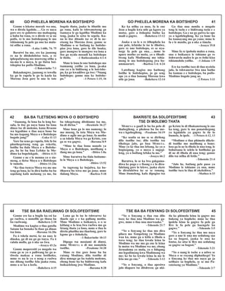 Gonne o lekotse morafe wa ona,
wa o direla kgololo....Go re naya
gore ere re golotswe mo mabogong
a baba ba rona, re o direle re se na
poifo, re le mo boitshepong le mo
tshiamong fa pele ga ona ka mala-
tsi otlhe a rona.
–Luka 1:68b, 74, 75
Baratwi ba me, ere ka jaanong
re na le ditsholofetso tseo, a re
iphepafatseng mo masweng otlhe a
na-ma le a moya, le go tlatsa boi-
tshepiso ka poifo-Modimo.
–2 Bakorinthe 7:1
Bakaulengwe, jaanong re tswella
ka go lo rapela le go lo kaela ka
Morena Jesu gore lo nne lo tote
bogolo thata, jaaka lo ithutile mo
go rona, kafa lo tshwanetseng go
tsamaya le go kgatlha Modimo ka
teng, jaaka lo setse lo sepela. Ka-
na lo itse ditaolo tse re di lo ne-
etseng ka Morena Jesu; gonne se
Modimo o se batlang ke boitshe-
piso jwa lona, gore lo tile boaka,
gore mongwe le mongwe wa lona a
itse go nyala mosadi ka boitshepo
le tlotlo. –1 Bathesalonika 4:1-4
Mme le lona lo nne boitshepo mo
tsamaong yotlhe ya lona, ja-aka
ene yo o lo biditseng a le boi-tshe-
po, ka go kwadilwe ga twe: “Nnang
boitshepo; gonne nna ke boitshe-
po.” –1 Petoro 1:15, 16
40 GO PHELELA MORENA KA BOITSHEPO GO PHELELA MORENA KA BOITSHEPO 41
Ke ka ntlha ya moo, fa le ene
Jesu a bogile kwa ntle ga kgoro ya
motse, gore a itshepise batho ka
madi a gagwe. –Bahebera 13:12
Jaaka o sa le o re itlhophela ka
ene pele, lefatshe le ise le tlholwe,
gore re nne boitshepo, re se nya-
tsege fa pele ga ona,... mme lo
apare motho yo moša, yo o tlhodi-
lweng kafa Modimong mo tshia-
mong le mo boitshepong jwa bo-
ammaaruri. –Baefeso 1:4; 4:24
Latellang kagiso mo bathong
botlhe le boitshepiso, jo go seng
ope yo o tlaa bonang Morena kwa
ntle ga jona. –Bahebera 12:14
Go tlaa nna mmila o mogolo
teng le tsela e e bidiwang tsela e e
boitshepo. Ga e na go gatwa ke ope
yo o kgotlelegileng. Ke ya bone ba
ba tsamayang mo go yona; mme le
fa e le masilo, ga a nke a timela.
–Jesaya 35:8
Mme fa re ipobola maleo a rona,
ona o boikanyo le tshiamo go re
itshwarela maleo le go re itshe-kisa
tshiamololo yotlhe. –1 Johane 1:9
Ere ka tsotlhe tseo di tlaa nyelela
jalo, lo tshwanetse lwa nna batho
ba tsamao e e boitshepo, ba poifo-
Modimo bogolo jang ne.
–2 Petoro 3:11
“Jaanong, fa lona ba lo leng bo-
sula, lo itse go naya bana ba lona
dineo tse di molemo, kana Rraeno
wa legodimo o tlaa naya bone ba
ba mo kopang Moya o o Boitshepo
bogolo jang!” –Luka 11:13
Yare ba sena go rapela, felo fa ba
phuthegetseng teng ga reketla,
botlhe ba tlala Moya o o Boitshe-
po, ba be ba bua Lefoko la Mo-
dimo ka bopelokgale. –Ditiro 4:31
Gonne e ne e le monna yo o sia-
meng, a tletse Moya o o Boitshepo
le tumelo. –Ditiro 11:24a
“Ke tlaa tsenya Moya wa me mo
teng ga lona, ke lo dira batho ba ba
sepelang kafa melaong ya me, ba
ba tshegetsang ditshiamo tsa me,
ba di dirisa.” –Hesekiele 36:27
Mme lona ga lo mo nameng; lo
mo moeng, fa tota Moya wa Mo-
dimo o agile mo go lona; fa motho
a sa tshola Moya wa ga Kriste, yoo
ga se wa gagwe. –Baroma 8:9
“Mme lo tlaa bona nonofo ya
Moya o o Boitshepo, motlhang o
tlang mo go lona.” –Ditiro 1:8a
Mme barutwa ba tlala boitume-
lo le Moya o o Boitshepo.
–Ditiro 13:52
Se tagweng ke bojalwa, ka bo-
tlhaswa bo tswa mo go jona; mme
tlalang Moya. –Baefeso 5:18
42 BA BA TLETSENG MOYA O O BOITSHEPO BAKRISTE BA SOLOFEDITSWE 43
TSE DI MOLEMO THATA
MORENA o gaufi le ba ba pelo di
thubegileng, o pholosa ba ba me-
wa e kgobegileng. –Pesalome 34:19
“Ke seatla sa me se se dirileng
dilo tsotlhe tse; dilo tsotlhe tsa
tlholega jalo, go bua MORENA.
Mme yo ke tlaa mo lebang, ke yo o
bogisegang, yo o moya o sugegi-
leng, yo o boifang lefoko la me.”
–Jesaya 66:2
Baratwa, lo se ka lwa gakgama-
diwa ke pogo e e fisang e e lo dira-
falelang gore lo lekwe, jaaka ekete
lo dirafalelwa ke se se ronang.
Mme itumeleng, kafa dipogiso tsa
ga Kriste lo di tlhakanetseng le ene
ka teng, gore le mo ponatshegong
ya kgalalelo ya gagwe lo tle lo
itumele, lo ipele. –1 Petoro 4:12, 13
“Modimo o tlaa phimola dikele-
di tsotlhe mo matlhong a bone;
loso ga lo ne lo tlhola lo nna teng, le
bohutsana le selelo le botlhoko ga
di ne di tlhola di nna teng; gonne
dilo tsa ntlha di fetile.”
–Tshenolo 21:4
“Jalo he, batlang pele puso ya
Modimo le tshiamo ya ona, mme
tsotlhe tseo lo tlaa di okelediwa.”
–Matheo 6:33
Gonne ere ka a bogile ka esi ka
go raelwa, o nonofile go thusa ba
ba raelwang. –Bahebera 2:18
Modimo wa kagiso o tlaa gatella
Satane ka bonako fa tlase ga dinao
tsa lona. –Baroma 16:20a
Fa ò tshela metsi, ke na nao; le
dinoka, ga di na go go tsaya. Fa ò
ralala mollo, ga ò nke oo šwa.
–Jesaya 43:2a
Gonne moperesiti yo mogolo wa
rona ga se yo o pallwang ke go u-
tlwela makoa a rona botlhoko,
mme re na le yo o neng a raelwa
mo dilong tsotlhe fela jaaka rona,
mme a se ka a leofa.
–Bahebera 4:15
Lona ga lo ise lo tshwarwe ke
thaelo epe e e ka pallang motho.
Mme Modimo o boikanyo, o o se
kitlang o lo lesa lwa raelwa mo go
fetang thata ya lona, mme o tlaa lo
direla phatlha mo thaelong, gore lo
kgone go e itshokela.
–1 Bakorinthe 10:13
Dipogo tsa mosiami di dintsi,
mme MORENA o di mo namolela
tsotlhe. –Pesalome 34:20
Mme re itse gore bone ba ba
ratang Modimo, dilo tsotlhe di
dira mmogo go ba tsalela molemo,
ebong bone ba ba biditsweng kafa
boikaelelong jwa Modimo.
–Baroma 8:28
44 TSE BA BA RAELWANG DI SOLOFEDITSWE TSE BA BA FENYANG DI SOLOFEDITSWE 45
“Yo o fenyang o tlaa rua dilo
tseo; ke tlaa nna Modimo wa ga-
gwe, mme o tlaa nna morwaake.”
–Tshenolo 21:7
“Yo o fenyang ke tlaa mo dira
pilara mo Tempeleng ya Modimo
waa ka, mme ga a kitla a tlhola a
tswa teng; ke tlaa kwala leina la
Modimo wa me mo go ene le leina
la motse wa Modimo wa me, ebong
Jerusalema yo moša, yo o fologang
mo legodimong kwa Modimong wa
me; ke be ke kwala leina la me le
leša mo go ene.” –Tshenolo 3:12
“Yo o fenyang, o tlaa apesiwa
jalo diaparo tse ditshweu; ga nki-
tla ke phimola leina la gagwe mo
bukeng ya bophelo; mme ke tlaa
ipolela leina la gagwe fa pele ga
Rre le fa pele ga baengele ba
gagwe.” –Tshenolo 3:5
“Yo o fenyang ke tlaa mo naya
gore a nne le nna mo sedulong saa
ka sa bogosi, jaaka le nna ke
fentse, ke ntse le Rre mo sedulong
sa gagwe sa bogosi.”
–Tshenolo 3:21
“Yo o nang le tsebe a a utlwe se
Moya o se rayang diphuthego! Yo
o fenyang ke tlaa mo naya go ja
setlhare sa bophelo, se se mo Pa-
rateiseng ya Modimo.”
–Tshenolo 2:7
 