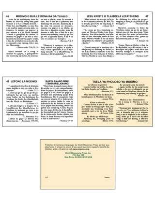 46 MODIMO O BUA LE RONA KA GA TLHALO
Mme ba ba nyalanyeng bone ba
laelwa ke Morena, eseng nna, gore
mosadi a se ka a tlhala monna, –
Mme fa a mo tlhadile, a a nne fela
a sa nyalwa gape; go seng jalo, a a
ithuanye le monna wa gagwe – le
ene monna a a se tlhale mosadi.
Mosadi o golegilwe ka molao, fa
monna wa gagwe a sa ntse a tshe-
la; mme fa monna wa gagwe a sule,
o tlaa bo a letleletswe go nyalwa ke
yo mosadi a mo ratang, fela e nne
mo Moreneng.
–1 Bakorinthe 7:10, 11, 39
Kana mosadi yo o nang le
monna wa gagwe, o golegeletswe
mo monneng ka molao, fa monna a
sa ntse a phela; mme fa monna a
sule, foo o tlaa bo a golotswe mo
molaong wa lenyalo. Jaanong fa a
ka nna wa monna yo mongwe,
monna wa gagwe a sa tshela, go
tlaa twe o kgotlela nyalo; mme fa
monna a sule, foo o tlaa bo a go-
lotswe mo molaong, mme ga go nke
go twe o kgotlela nyalo, le fa a ka
nna wa monna yo mongwe.
–Baroma 7:2, 3
“Mongwe le mongwe yo o tlha-
lang mosadi wa gagwe, a nyala o
sele, o dira kgokafalo; le yo o nya-
lang mosadi yo o tlhadilweng ke
monna, o dira kgokafalo.”
–Luka 16:18
JESU KRISTE O TLA BOELA LEFATSHENG 47
“Mme etlaare ke sena go ya le go
lo baakanyetsa manno, ke boe, ke
lo itseele, gore kwa ke leng teng, le
lona lo nne teng.” –Johane 14:3
“Ke gona go tlaa bonalang se-
supo sa Morwa-Motho kwa lego-
dimong. Foo ditso tsotlhe tsa lefa-
tshe di tlaa bokolela, mme di tlaa
bona Morwa-Motho a tla ka maru
a legodimo ka thata le ka kgalalelo
e kgolo.” –Matheo 24:30
“Gonne mongwe le mongwe yo o
tlhajwang ke ditlhong ka ntlha ya
me le ka ntlha ya mafoko a me mo
losikeng loo lwa boikepo le boleo,
Morwa-Motho le ene o tlaa tlhajwa
ke ditlhong ka ntlha ya ga-gwe,
mogang a tlang ka kgalalelo ya ga
Rraagwe.” –Mareko 8:38a
Baratwi, jaanong re bana ba
Modimo, mme ga go ise go bona-
tshege gore re tlaa nna jang. Mme
re itse gore fa a sena go bo-natshe-
ga, re tlaa tshwana nae; gonne re
tlaa mmona jaaka a ntse.
–1 Johane 3:2
“Kana Morwa-Motho o tlaa tla
ka kgalalelo ya ga Rraagwe, a na le
baengele ba gagwe; mme foo o tlaa
busetsa mongwe le mongwe kafa
ditirong tsa gagwe.”
–Matheo 16:27
48 LEFOKO LA MODIMO RAPELANANG MME
ITSHWARELANANG
“Legodimo le tlaa feta le lefatshe,
mme mafoko a me ga a nke a feta
ka gope.” –Luka 21:33
Gonne go go ise go ke go tle po-
lelelopele ka go rata ga motho,
mme batho ba ba boitshepo ba
Modimo ba buile, ba tlhotlheledi-
tswe ke Moya o o Boitshepo.
–2 Petoro 1:21
Lokwalo longwe le longwe lo lo
kwadilweng ka tlhotlheletso ya
Modimo lo molemo go ruta le go
kgalemela le go sokolola le go go-
disa mo tshiamong.
–2 Timotheo 3:16
Lefoko la gago ke lobone lwa
dinao tsa me. –Pesalome 119:105a
“Mme lona lo rapele jaana lo re:
Rraetsho yo o kwa magodimong;
leina la gago a le itshepisiwe; puso
ya gago a e tle; thato ya gago a e
dirafale mo lefatsheng jaaka kwa
legodimong. Re fe gompieno sejo
sa rona sa letsatsi. O re itshware-le
melato ya rona, jaaka le rona re
itshwarela ba ba melato le rona. O
se re gogele mo thaelong, mme o re
golole mo bosuleng. Gonne bogosi
ke jwa gago, le tha-ta, le kgalalelo,
ka bosenabokhu-tlo! Amen. Gonne
fa lo itshwarela batho ditlolo tsa
bone, le lona Rraeno wa legodimo
o tlaa lo itshwarela.”
–Matheo 6:9-14
TSELA YA PHOLOSO YA MODIMO
Ke tlhoka Mopholosi
Gonne botlhe ba leofile, ba tlho-
ka tlotlo fa pele ga Modimo.
–Baroma 3:23
Mme ditshiamololo tsa lona di lo
lomologanya le Modimo wa lona.
–Jesaya 59:2a
Kriste o ntswetse
Gonne Kriste le ene o kile a bo-
gela maleo a rona gangwe fela, ene
mosiami mo boemong jwa basi-
amolodi, gore a re ise kwa Modi-
mong. –1 Petoro 3:18a
Ke tlhoka go tlhabologa
Jaanong he, fetogang pelo lo
sokologe. –Ditiro 3:19a
Ke amogela Jesu ka tumelo
Legale, botlhe ba ba neng ba mo
tshola, a ba naya tshiamelo ya go
nna bana ba Modimo, ebong ba ba
dumelang mo leineng la ga-gwe.
–Johane 1:12
Pholoso ya me e thlomamisitswe
Yo o nang le Morwa, o na le
bophelo. –1 Johane 5:12a
“Ammaaruri, ammaaruri ke lo
raya ke re: Yo o utlwang lefoko la
me, a dumela ene yo o nthomi-
leng, o na le bophelo jo bo sa khut-
leng, mme ga a tsene mo ka-tlho-
long; o dule mo losong, a tshe-lela
botshelong.” –Johane 5:24
Published in numerous languages by World Missionary Press as God sup-
plies funds in answer to prayer. If you would like more copies for careful dis-
tribution, write in English or visit www.wmpress.org.
World Missionary Press, Inc.
P.O. Box 120
New Paris, IN 46553-0120 USA
1-07 Tswana
 