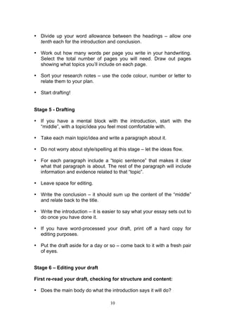 10
• Divide up your word allowance between the headings – allow one
tenth each for the introduction and conclusion.
• Work out how many words per page you write in your handwriting.
Select the total number of pages you will need. Draw out pages
showing what topics you’ll include on each page.
• Sort your research notes – use the code colour, number or letter to
relate them to your plan.
• Start drafting!
Stage 5 - Drafting
• If you have a mental block with the introduction, start with the
“middle”, with a topic/idea you feel most comfortable with.
• Take each main topic/idea and write a paragraph about it.
• Do not worry about style/spelling at this stage – let the ideas flow.
• For each paragraph include a “topic sentence” that makes it clear
what that paragraph is about. The rest of the paragraph will include
information and evidence related to that “topic”.
• Leave space for editing.
• Write the conclusion – it should sum up the content of the “middle”
and relate back to the title.
• Write the introduction – it is easier to say what your essay sets out to
do once you have done it.
• If you have word-processed your draft, print off a hard copy for
editing purposes.
• Put the draft aside for a day or so – come back to it with a fresh pair
of eyes.
Stage 6 – Editing your draft
First re-read your draft, checking for structure and content:
• Does the main body do what the introduction says it will do?
 