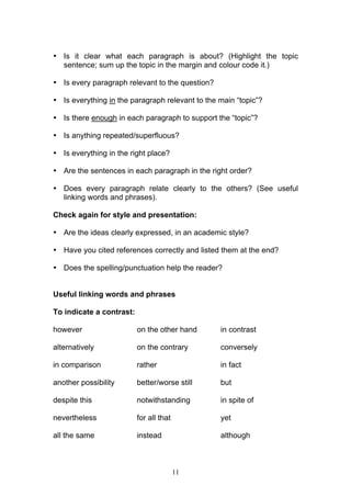 11
• Is it clear what each paragraph is about? (Highlight the topic
sentence; sum up the topic in the margin and colour code it.)
• Is every paragraph relevant to the question?
• Is everything in the paragraph relevant to the main “topic”?
• Is there enough in each paragraph to support the “topic”?
• Is anything repeated/superfluous?
• Is everything in the right place?
• Are the sentences in each paragraph in the right order?
• Does every paragraph relate clearly to the others? (See useful
linking words and phrases).
Check again for style and presentation:
• Are the ideas clearly expressed, in an academic style?
• Have you cited references correctly and listed them at the end?
• Does the spelling/punctuation help the reader?
Useful linking words and phrases
To indicate a contrast:
however on the other hand in contrast
alternatively on the contrary conversely
in comparison rather in fact
another possibility better/worse still but
despite this notwithstanding in spite of
nevertheless for all that yet
all the same instead although
 
