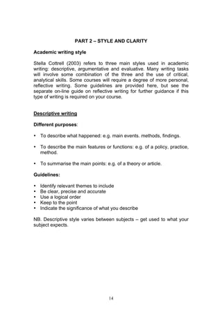 14
PART 2 – STYLE AND CLARITY
Academic writing style
Stella Cottrell (2003) refers to three main styles used in academic
writing: descriptive, argumentative and evaluative. Many writing tasks
will involve some combination of the three and the use of critical,
analytical skills. Some courses will require a degree of more personal,
reflective writing. Some guidelines are provided here, but see the
separate on-line guide on reflective writing for further guidance if this
type of writing is required on your course.
Descriptive writing
Different purposes:
• To describe what happened: e.g. main events. methods, findings.
• To describe the main features or functions: e.g. of a policy, practice,
method.
• To summarise the main points: e.g. of a theory or article.
Guidelines:
• Identify relevant themes to include
• Be clear, precise and accurate
• Use a logical order
• Keep to the point
• Indicate the significance of what you describe
NB. Descriptive style varies between subjects – get used to what your
subject expects.
 