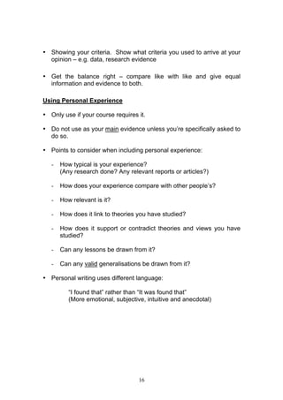 16
• Showing your criteria. Show what criteria you used to arrive at your
opinion – e.g. data, research evidence
• Get the balance right – compare like with like and give equal
information and evidence to both.
Using Personal Experience
• Only use if your course requires it.
• Do not use as your main evidence unless you’re specifically asked to
do so.
• Points to consider when including personal experience:
- How typical is your experience?
(Any research done? Any relevant reports or articles?)
- How does your experience compare with other people’s?
- How relevant is it?
- How does it link to theories you have studied?
- How does it support or contradict theories and views you have
studied?
- Can any lessons be drawn from it?
- Can any valid generalisations be drawn from it?
• Personal writing uses different language:
“I found that” rather than “It was found that”
(More emotional, subjective, intuitive and anecdotal)
 