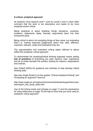 17
A critical, analytical approach
As students move beyond Level 1 work to Levels 2 and 3, tutors often
comment that the work is too descriptive and needs to be more
analytical and/or critical.
Being analytical is about breaking things (situations, practices,
problems, statements, ideas, theories, arguments) down into their
component parts.
Being critical is about not accepting things at face value, but evaluating
them i.e. making reasoned judgements about how valid, effective,
important, relevant, useful and worthwhile they are.
The argumentative and evaluative writing styles referred to above
reflect this analytical, critical approach.
To demonstrate the analytical/critical thinking expected means asking
lots of questions of everything you read, observe, hear, experience
and do to probe beneath the surface, looking for reasons, explanations
and motives.
See Cottrell (2003) for guidance and activities to help develop critical
thinking skills.
See also Anglia Ruskin’s on-line guides “Critical analytical thinking” and
“Evaluating an argument” found at:
http://www.anglia.ac.uk/ruskin/en/home/central/studentsupport/services/
learning/on_line_study_skills.html
Use of the linking words and phrases on page 11 and the expressions
for citing references on page 19 will help to show that you have used an
analytical, critical approach.
 