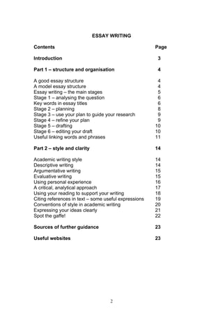 2
ESSAY WRITING
Contents Page
Introduction 3
Part 1 – structure and organisation 4
A good essay structure 4
A model essay structure 4
Essay writing – the main stages 5
Stage 1 – analysing the question 6
Key words in essay titles 6
Stage 2 – planning 8
Stage 3 – use your plan to guide your research 9
Stage 4 – refine your plan 9
Stage 5 – drafting 10
Stage 6 – editing your draft 10
Useful linking words and phrases 11
Part 2 – style and clarity 14
Academic writing style 14
Descriptive writing 14
Argumentative writing 15
Evaluative writing 15
Using personal experience 16
A critical, analytical approach 17
Using your reading to support your writing 18
Citing references in text – some useful expressions 19
Conventions of style in academic writing 20
Expressing your ideas clearly 21
Spot the gaffe! 22
Sources of further guidance 23
Useful websites 23
 