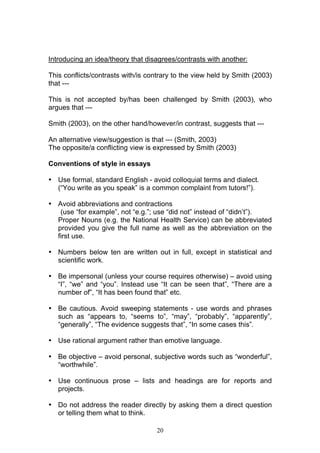 20
Introducing an idea/theory that disagrees/contrasts with another:
This conflicts/contrasts with/is contrary to the view held by Smith (2003)
that ---
This is not accepted by/has been challenged by Smith (2003), who
argues that ---
Smith (2003), on the other hand/however/in contrast, suggests that ---
An alternative view/suggestion is that --- (Smith, 2003)
The opposite/a conflicting view is expressed by Smith (2003)
Conventions of style in essays
• Use formal, standard English - avoid colloquial terms and dialect.
(“You write as you speak” is a common complaint from tutors!”).
• Avoid abbreviations and contractions
(use “for example”, not “e.g.”; use “did not” instead of “didn’t”).
Proper Nouns (e.g. the National Health Service) can be abbreviated
provided you give the full name as well as the abbreviation on the
first use.
• Numbers below ten are written out in full, except in statistical and
scientific work.
• Be impersonal (unless your course requires otherwise) – avoid using
“I”, “we” and “you”. Instead use “It can be seen that”, “There are a
number of”, “It has been found that” etc.
• Be cautious. Avoid sweeping statements - use words and phrases
such as “appears to, “seems to”, “may”, “probably”, “apparently”,
“generally”, “The evidence suggests that”, “In some cases this”.
• Use rational argument rather than emotive language.
• Be objective – avoid personal, subjective words such as “wonderful”,
“worthwhile”.
• Use continuous prose – lists and headings are for reports and
projects.
• Do not address the reader directly by asking them a direct question
or telling them what to think.
 
