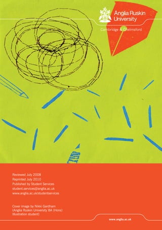 Reviewed July 2008
Reprinted July 2010
Published by Student Services
student.services@anglia.ac.uk
www.anglia.ac.uk/studentservices
Cover image by Nikki Gardham
(Anglia Ruskin University BA (Hons)
Illustration student)
 
