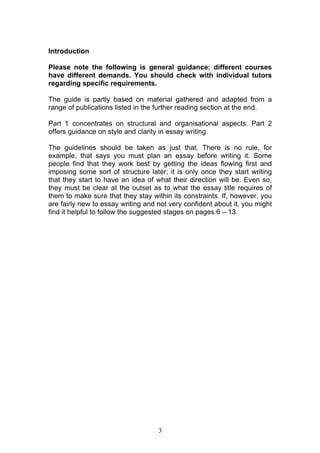 3
Introduction
Please note the following is general guidance; different courses
have different demands. You should check with individual tutors
regarding specific requirements.
The guide is partly based on material gathered and adapted from a
range of publications listed in the further reading section at the end.
Part 1 concentrates on structural and organisational aspects. Part 2
offers guidance on style and clarity in essay writing.
The guidelines should be taken as just that. There is no rule, for
example, that says you must plan an essay before writing it. Some
people find that they work best by getting the ideas flowing first and
imposing some sort of structure later; it is only once they start writing
that they start to have an idea of what their direction will be. Even so,
they must be clear at the outset as to what the essay title requires of
them to make sure that they stay within its constraints. If, however, you
are fairly new to essay writing and not very confident about it, you might
find it helpful to follow the suggested stages on pages 6 – 13.
 