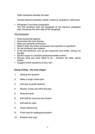 5
Other sentences develop the topic.
Include relevant examples, details, evidence, quotations, references.
• Paragraph 2 and other paragraphs
The first sentence links the paragraph to the previous paragraph
then introduces the main idea of the paragraph.
The Conclusion
• Draw everything together
• Summarise the main themes
• State your general conclusions
• Make it clear why those conclusions are important or significant
• Do not introduce new material
• In the last sentence, sum up your argument very briefly, linking it to
the title
• Set the issues in a broader perspective/wider context
• Discuss what you have failed to do – answers not clear, space
limited
• Suggest further questions of your own
Essay writing – the main stages
1. Analyse the question
2. Make a rough outline plan
3. Use plan to guide research
4. Review, revise and refine the plan
5. Write first draft
6. Edit draft for structure and content
7. Edit draft for style
8. Check referencing
9. Proof read for spelling/punctuation
10. Produce final copy
 