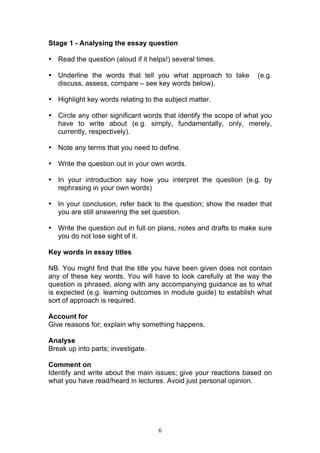 6
Stage 1 - Analysing the essay question
• Read the question (aloud if it helps!) several times.
• Underline the words that tell you what approach to take (e.g.
discuss, assess, compare – see key words below).
• Highlight key words relating to the subject matter.
• Circle any other significant words that identify the scope of what you
have to write about (e.g. simply, fundamentally, only, merely,
currently, respectively).
• Note any terms that you need to define.
• Write the question out in your own words.
• In your introduction say how you interpret the question (e.g. by
rephrasing in your own words)
• In your conclusion, refer back to the question; show the reader that
you are still answering the set question.
• Write the question out in full on plans, notes and drafts to make sure
you do not lose sight of it.
Key words in essay titles
NB. You might find that the title you have been given does not contain
any of these key words. You will have to look carefully at the way the
question is phrased, along with any accompanying guidance as to what
is expected (e.g. learning outcomes in module guide) to establish what
sort of approach is required.
Account for
Give reasons for; explain why something happens.
Analyse
Break up into parts; investigate.
Comment on
Identify and write about the main issues; give your reactions based on
what you have read/heard in lectures. Avoid just personal opinion.
 