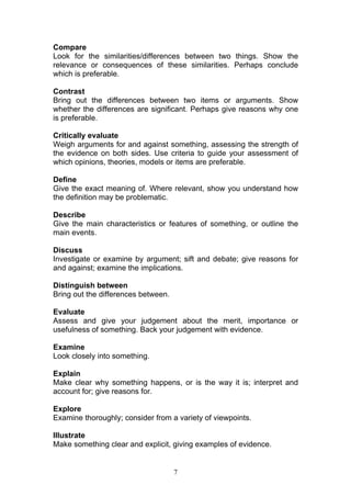7
Compare
Look for the similarities/differences between two things. Show the
relevance or consequences of these similarities. Perhaps conclude
which is preferable.
Contrast
Bring out the differences between two items or arguments. Show
whether the differences are significant. Perhaps give reasons why one
is preferable.
Critically evaluate
Weigh arguments for and against something, assessing the strength of
the evidence on both sides. Use criteria to guide your assessment of
which opinions, theories, models or items are preferable.
Define
Give the exact meaning of. Where relevant, show you understand how
the definition may be problematic.
Describe
Give the main characteristics or features of something, or outline the
main events.
Discuss
Investigate or examine by argument; sift and debate; give reasons for
and against; examine the implications.
Distinguish between
Bring out the differences between.
Evaluate
Assess and give your judgement about the merit, importance or
usefulness of something. Back your judgement with evidence.
Examine
Look closely into something.
Explain
Make clear why something happens, or is the way it is; interpret and
account for; give reasons for.
Explore
Examine thoroughly; consider from a variety of viewpoints.
Illustrate
Make something clear and explicit, giving examples of evidence.
 