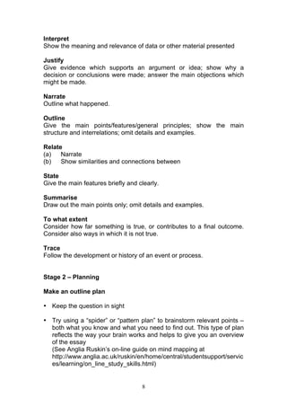 8
Interpret
Show the meaning and relevance of data or other material presented
Justify
Give evidence which supports an argument or idea; show why a
decision or conclusions were made; answer the main objections which
might be made.
Narrate
Outline what happened.
Outline
Give the main points/features/general principles; show the main
structure and interrelations; omit details and examples.
Relate
(a) Narrate
(b) Show similarities and connections between
State
Give the main features briefly and clearly.
Summarise
Draw out the main points only; omit details and examples.
To what extent
Consider how far something is true, or contributes to a final outcome.
Consider also ways in which it is not true.
Trace
Follow the development or history of an event or process.
Stage 2 – Planning
Make an outline plan
• Keep the question in sight
• Try using a “spider” or “pattern plan” to brainstorm relevant points –
both what you know and what you need to find out. This type of plan
reflects the way your brain works and helps to give you an overview
of the essay
(See Anglia Ruskin’s on-line guide on mind mapping at
http://www.anglia.ac.uk/ruskin/en/home/central/studentsupport/servic
es/learning/on_line_study_skills.html)
 