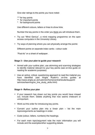 9
Give star ratings to the points you have noted:
*** for key points
** for important points
* for background points
Use different colours, letters or lines to show links
Number the key points in the order you think you will introduce them.
• Try out “Mind Genius”, a mind mapping programme on the open
access computers in the University Library.
• Try ways of planning where you can physically arrange the points:
Different points on separate index cards – colour code
“Post-its” on a sheet of wallpaper.
Stage 3 – Use your plan to guide your research
• Armed with your outline plan, use skimming and scanning strategies
to identify material relevant to your key points (see on-line guide on
reading for academic purposes)
• Use an active, critical, questioning approach to read the material you
have identified (see Anglia Ruskin’s on-line guides at
http://www.anglia.ac.uk/ruskin/en/home/central/studentsupport/
services/learning/on_line_study_skills.html)
Stage 4 - Refine your plan
• If your research has drawn out key points you would have missed
out, include them. Delete anything that now seems irrelevant or
unimportant.
• Work out the order for introducing key points.
• Convert your outline plan into a linear plan – list the main
topics/arguments as headings in order.
• Code (colour, letters, numbers) the headings.
• For each main topic/argument note the main information you will
include and the examples/other supporting details.
 