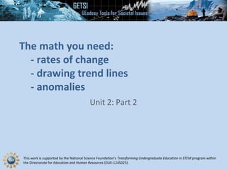 This work is supported by the National Science Foundation’s Transforming Undergraduate Education in STEM program within
the Directorate for Education and Human Resources (DUE-1245025).
The math you need:
- rates of change
- drawing trend lines
- anomalies
Unit 2: Part 2
 