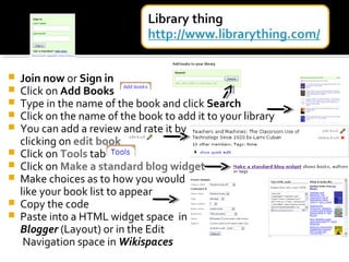  Join now or Sign in
 Click on Add Books
 Type in the name of the book and click Search
 Click on the name of the book to add it to your library
 You can add a review and rate it by
clicking on edit book
 Click on Tools tab
 Click on Make a standard blog widget
 Make choices as to how you would
like your book list to appear
 Copy the code
 Paste into a HTML widget space in
Blogger (Layout) or in the Edit
Navigation space in Wikispaces
 