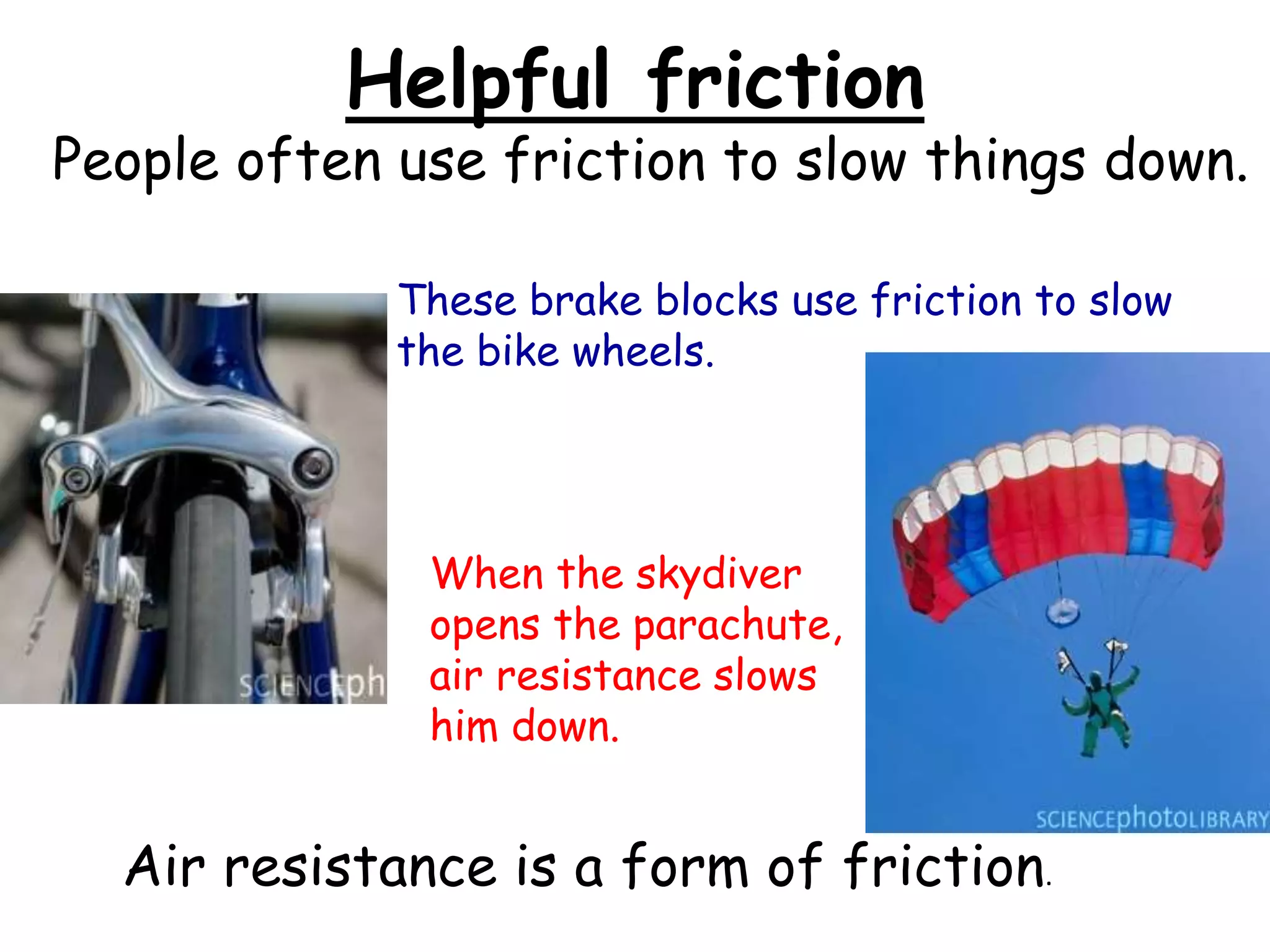 Helpful friction
People often use friction to slow things down.
These brake blocks use friction to slow
the bike wheels.
When the skydiver
opens the parachute,
air resistance slows
him down.
Air resistance is a form of friction.