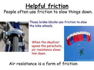 Helpful friction
People often use friction to slow things down.
These brake blocks use friction to slow
the bike wheels.
When the skydiver
opens the parachute,
air resistance slows
him down.
Air resistance is a form of friction.
 