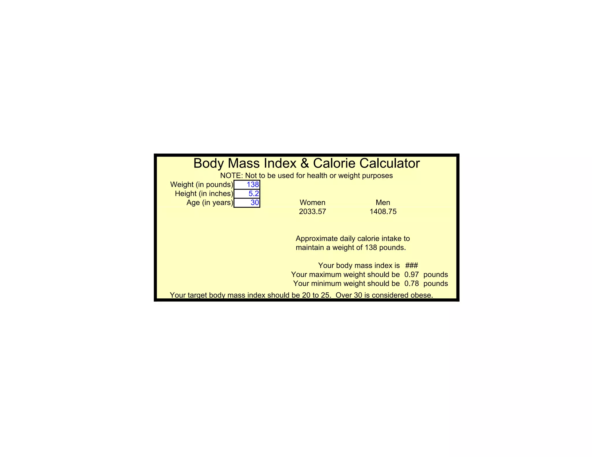 Body Mass Index & Calorie Calculator
               NOTE: Not to be used for health or weight purposes
Weight (in pounds)   138
 Height (in inches)   5.2
    Age (in years)    30             Women                   Men
                                     2033.57               1408.75


                                    Approximate daily calorie intake to
                                    maintain a weight of 138 pounds.

                                          Your body mass index is ###
                                   Your maximum weight should be 0.97 pounds
                                   Your minimum weight should be 0.78 pounds
Your target body mass index should be 20 to 25. Over 30 is considered obese.
 