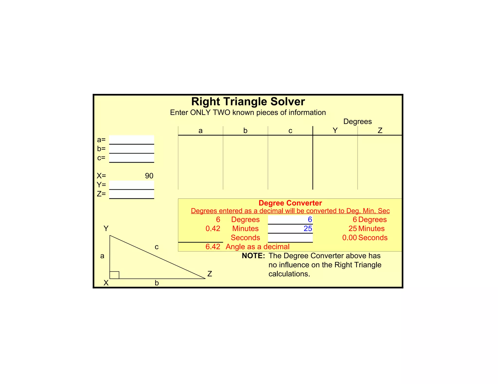 Right Triangle Solver
              Enter ONLY TWO known pieces of information
                                                                   Degrees
                     a             b             c             Y              Z
a=
b=
c=

X=   90
Y=
Z=
                                        Degree Converter
                   Degrees entered as a decimal will be converted to Deg, Min, Sec
                            6  Degrees                6            6 Degrees
 Y                       0.42  Minutes               25           25 Minutes
                               Seconds                          0.00 Seconds
          c              6.42 Angle as a decimal
a                                 NOTE: The Degree Converter above has
                                          no influence on the Right Triangle
                         Z                calculations.
 X        b
 