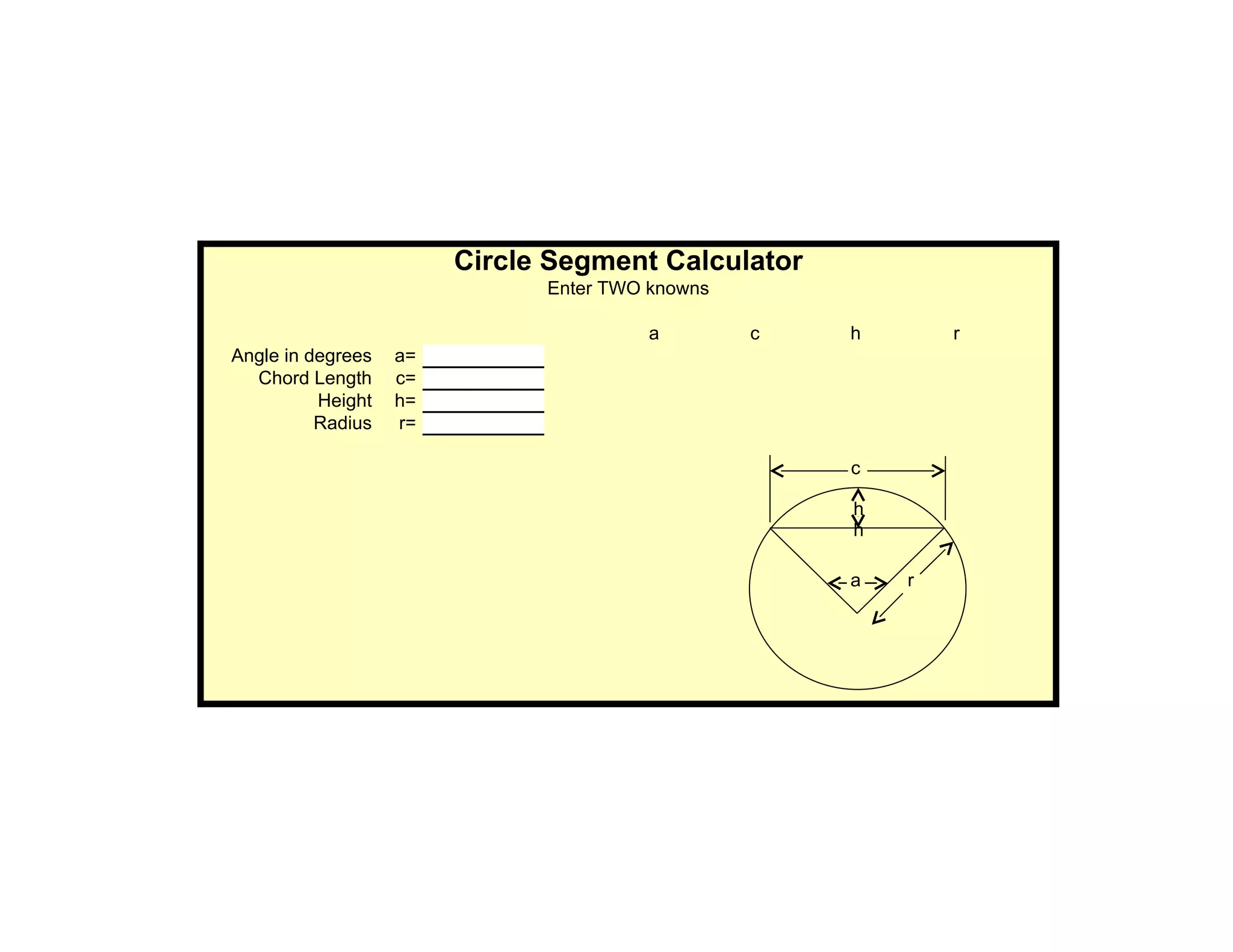 Circle Segment Calculator
                              Enter TWO knowns

                                        a        c   h       r
Angle in degrees   a=
  Chord Length     c=
          Height   h=
          Radius   r=

                                                     c

                                                     h
                                                     h

                                                     a   r
 